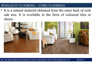 • It is a natural material obtained from the outer bark of cork
oak tree. It is available in the form of coloured tiles or
sheets.
RESILIENT FLOORING – CORK FLOORING
BC 302 BUILDING MATERIALS AND CONSTRUCTION TECHNIQUES -VI SEM VI
 