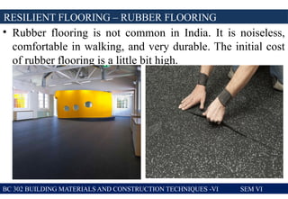 • Rubber flooring is not common in India. It is noiseless,
comfortable in walking, and very durable. The initial cost
of rubber flooring is a little bit high.
RESILIENT FLOORING – RUBBER FLOORING
BC 302 BUILDING MATERIALS AND CONSTRUCTION TECHNIQUES -VI SEM VI
 