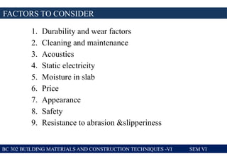 1. Durability and wear factors
2. Cleaning and maintenance
3. Acoustics
4. Static electricity
5. Moisture in slab
6. Price
7. Appearance
8. Safety
9. Resistance to abrasion &slipperiness
FACTORS TO CONSIDER
BC 302 BUILDING MATERIALS AND CONSTRUCTION TECHNIQUES -VI SEM VI
 