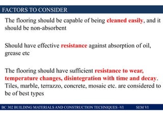 The flooring should be capable of being cleaned easily, and it
should be non-absorbent
Should have effective resistance against absorption of oil,
grease etc
The flooring should have sufficient resistance to wear,
temperature changes, disintegration with time and decay.
Tiles, marble, terrazzo, concrete, mosaic etc. are considered to
be of best types
FACTORS TO CONSIDER
BC 302 BUILDING MATERIALS AND CONSTRUCTION TECHNIQUES -VI SEM VI
 