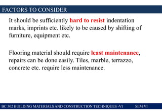 It should be sufficiently hard to resist indentation
marks, imprints etc. likely to be caused by shifting of
furniture, equipment etc.
Flooring material should require least maintenance,
repairs can be done easily. Tiles, marble, terrazzo,
concrete etc. require less maintenance.
FACTORS TO CONSIDER
BC 302 BUILDING MATERIALS AND CONSTRUCTION TECHNIQUES -VI SEM VI
 