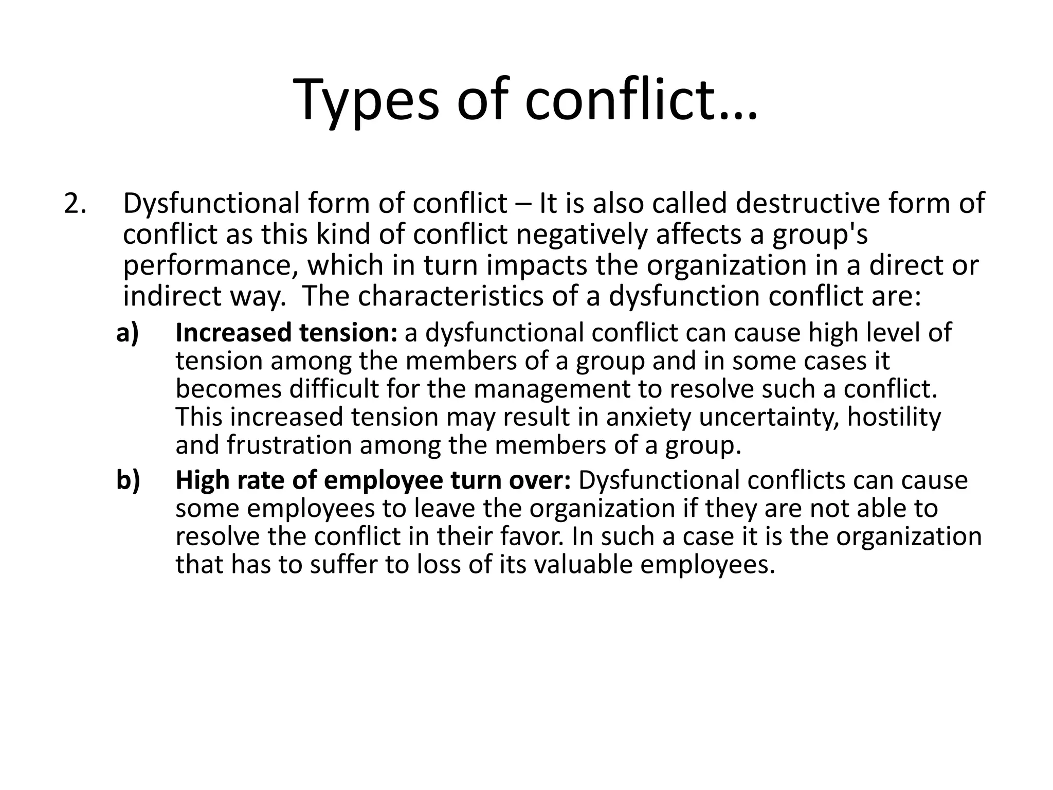 Types of conflict…
2. Dysfunctional form of conflict – It is also called destructive form of
conflict as this kind of conflict negatively affects a group's
performance, which in turn impacts the organization in a direct or
indirect way. The characteristics of a dysfunction conflict are:
a) Increased tension: a dysfunctional conflict can cause high level of
tension among the members of a group and in some cases it
becomes difficult for the management to resolve such a conflict.
This increased tension may result in anxiety uncertainty, hostility
and frustration among the members of a group.
b) High rate of employee turn over: Dysfunctional conflicts can cause
some employees to leave the organization if they are not able to
resolve the conflict in their favor. In such a case it is the organization
that has to suffer to loss of its valuable employees.
 