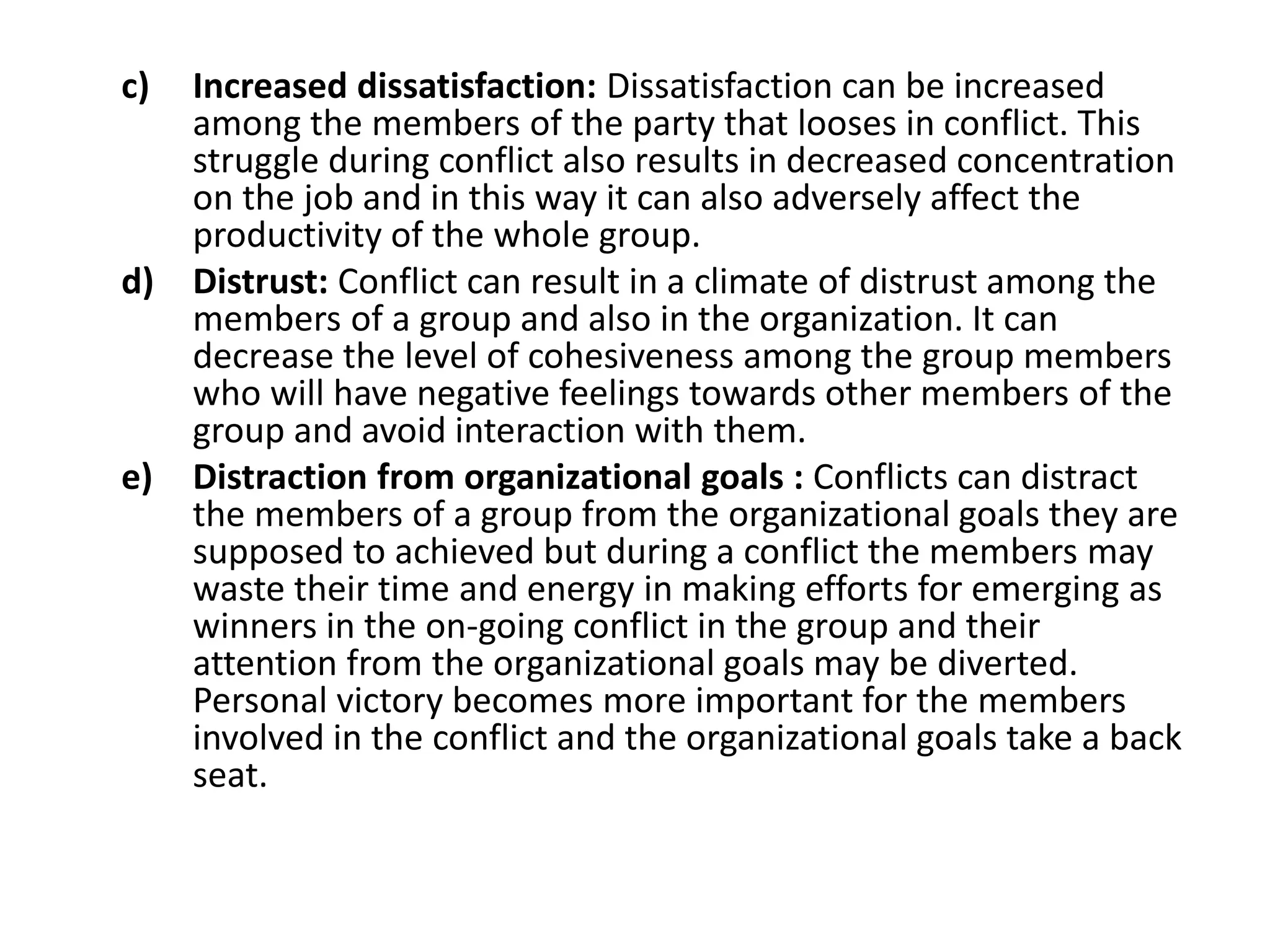 c) Increased dissatisfaction: Dissatisfaction can be increased
among the members of the party that looses in conflict. This
struggle during conflict also results in decreased concentration
on the job and in this way it can also adversely affect the
productivity of the whole group.
d) Distrust: Conflict can result in a climate of distrust among the
members of a group and also in the organization. It can
decrease the level of cohesiveness among the group members
who will have negative feelings towards other members of the
group and avoid interaction with them.
e) Distraction from organizational goals : Conflicts can distract
the members of a group from the organizational goals they are
supposed to achieved but during a conflict the members may
waste their time and energy in making efforts for emerging as
winners in the on-going conflict in the group and their
attention from the organizational goals may be diverted.
Personal victory becomes more important for the members
involved in the conflict and the organizational goals take a back
seat.
 