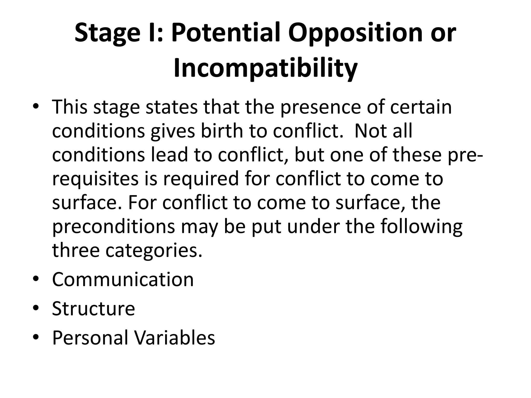 Stage I: Potential Opposition or
Incompatibility
• This stage states that the presence of certain
conditions gives birth to conflict. Not all
conditions lead to conflict, but one of these pre-
requisites is required for conflict to come to
surface. For conflict to come to surface, the
preconditions may be put under the following
three categories.
• Communication
• Structure
• Personal Variables
 