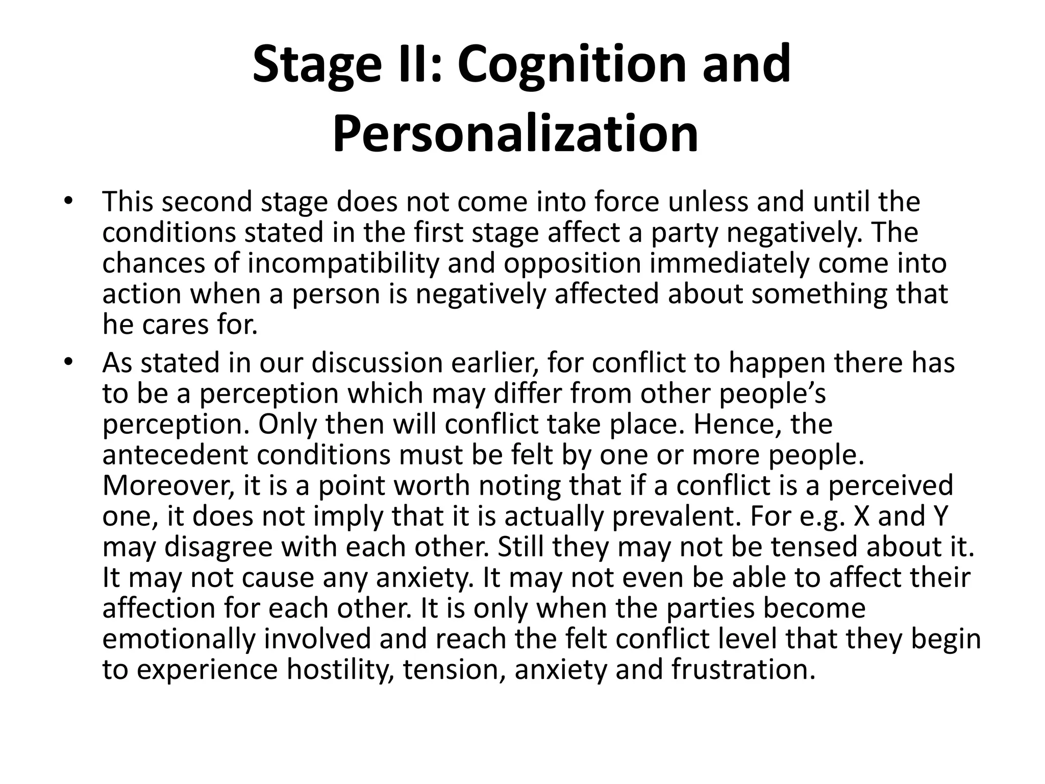 Stage II: Cognition and
Personalization
• This second stage does not come into force unless and until the
conditions stated in the first stage affect a party negatively. The
chances of incompatibility and opposition immediately come into
action when a person is negatively affected about something that
he cares for.
• As stated in our discussion earlier, for conflict to happen there has
to be a perception which may differ from other people’s
perception. Only then will conflict take place. Hence, the
antecedent conditions must be felt by one or more people.
Moreover, it is a point worth noting that if a conflict is a perceived
one, it does not imply that it is actually prevalent. For e.g. X and Y
may disagree with each other. Still they may not be tensed about it.
It may not cause any anxiety. It may not even be able to affect their
affection for each other. It is only when the parties become
emotionally involved and reach the felt conflict level that they begin
to experience hostility, tension, anxiety and frustration.
 