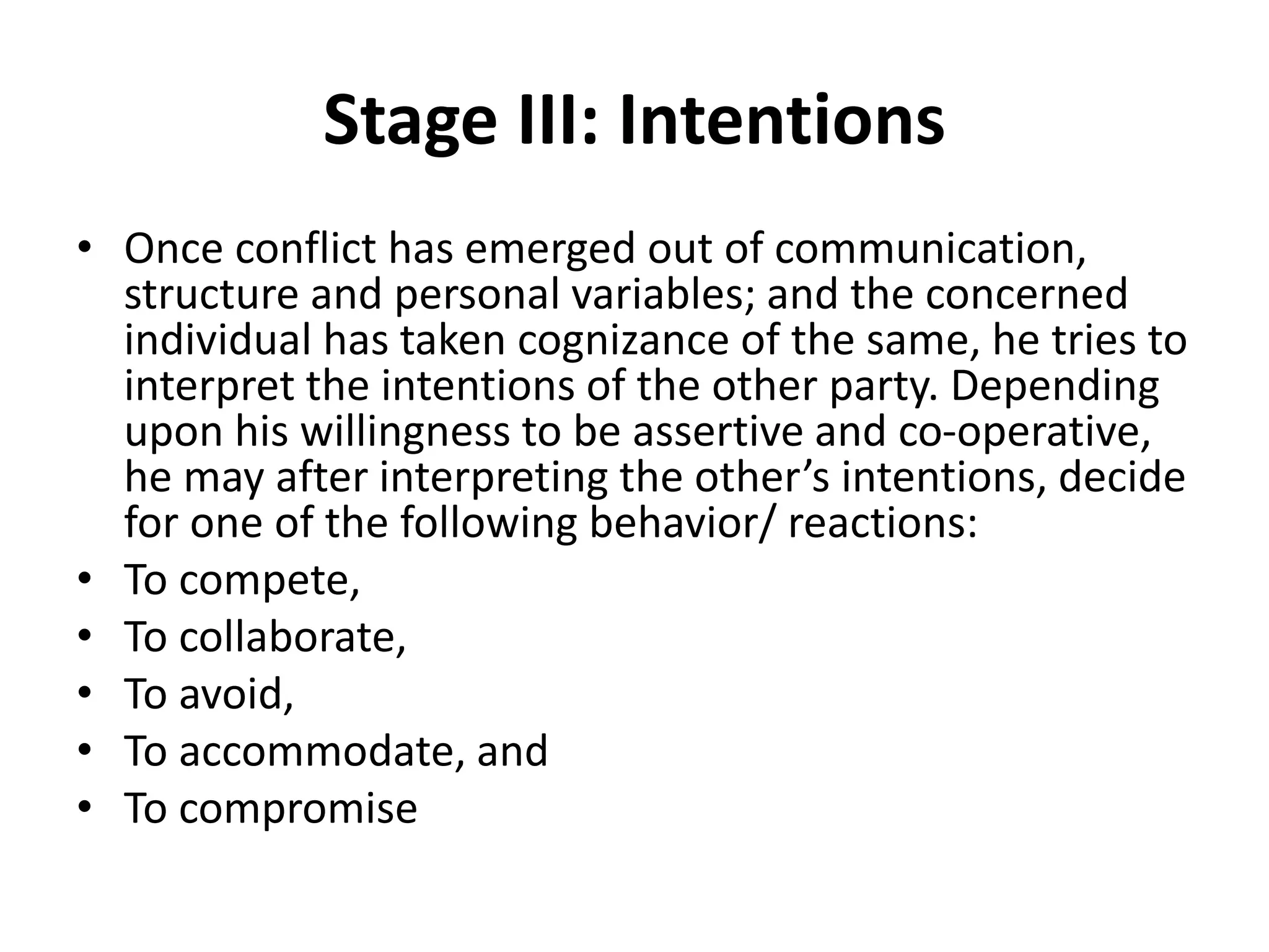 Stage III: Intentions
• Once conflict has emerged out of communication,
structure and personal variables; and the concerned
individual has taken cognizance of the same, he tries to
interpret the intentions of the other party. Depending
upon his willingness to be assertive and co-operative,
he may after interpreting the other’s intentions, decide
for one of the following behavior/ reactions:
• To compete,
• To collaborate,
• To avoid,
• To accommodate, and
• To compromise
 