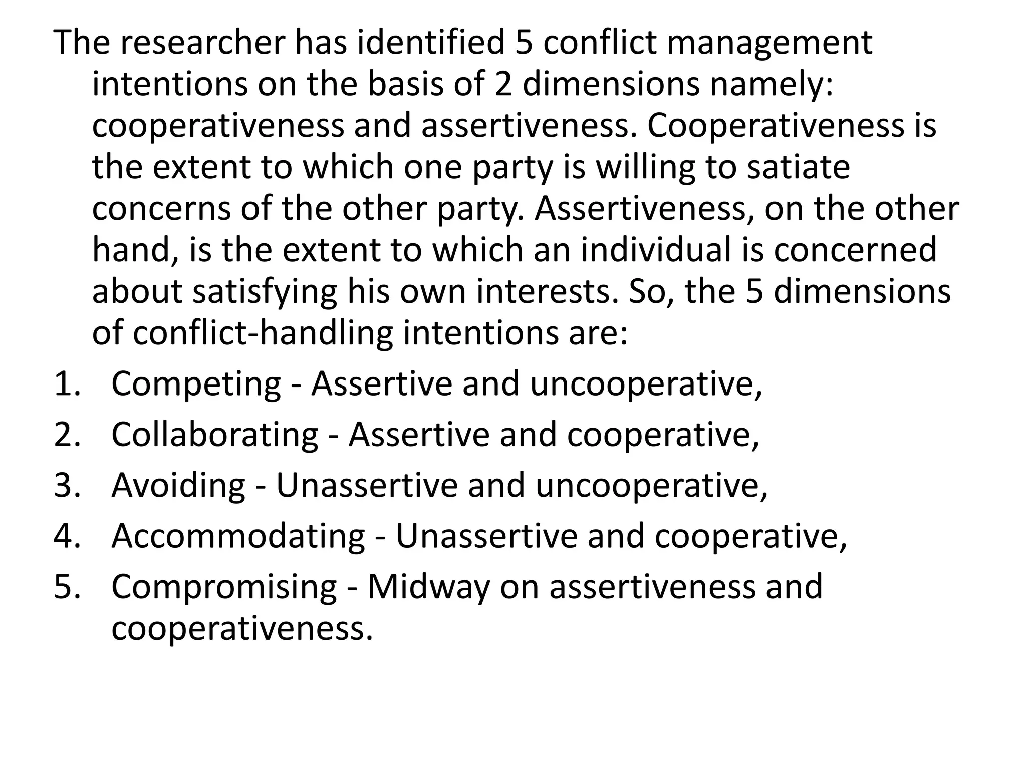 The researcher has identified 5 conflict management
intentions on the basis of 2 dimensions namely:
cooperativeness and assertiveness. Cooperativeness is
the extent to which one party is willing to satiate
concerns of the other party. Assertiveness, on the other
hand, is the extent to which an individual is concerned
about satisfying his own interests. So, the 5 dimensions
of conflict-handling intentions are:
1. Competing - Assertive and uncooperative,
2. Collaborating - Assertive and cooperative,
3. Avoiding - Unassertive and uncooperative,
4. Accommodating - Unassertive and cooperative,
5. Compromising - Midway on assertiveness and
cooperativeness.
 