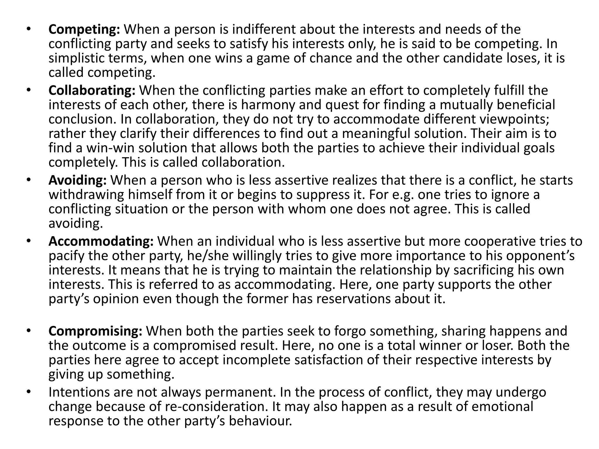 • Competing: When a person is indifferent about the interests and needs of the
conflicting party and seeks to satisfy his interests only, he is said to be competing. In
simplistic terms, when one wins a game of chance and the other candidate loses, it is
called competing.
• Collaborating: When the conflicting parties make an effort to completely fulfill the
interests of each other, there is harmony and quest for finding a mutually beneficial
conclusion. In collaboration, they do not try to accommodate different viewpoints;
rather they clarify their differences to find out a meaningful solution. Their aim is to
find a win-win solution that allows both the parties to achieve their individual goals
completely. This is called collaboration.
• Avoiding: When a person who is less assertive realizes that there is a conflict, he starts
withdrawing himself from it or begins to suppress it. For e.g. one tries to ignore a
conflicting situation or the person with whom one does not agree. This is called
avoiding.
• Accommodating: When an individual who is less assertive but more cooperative tries to
pacify the other party, he/she willingly tries to give more importance to his opponent’s
interests. It means that he is trying to maintain the relationship by sacrificing his own
interests. This is referred to as accommodating. Here, one party supports the other
party’s opinion even though the former has reservations about it.
• Compromising: When both the parties seek to forgo something, sharing happens and
the outcome is a compromised result. Here, no one is a total winner or loser. Both the
parties here agree to accept incomplete satisfaction of their respective interests by
giving up something.
• Intentions are not always permanent. In the process of conflict, they may undergo
change because of re-consideration. It may also happen as a result of emotional
response to the other party’s behaviour.
 