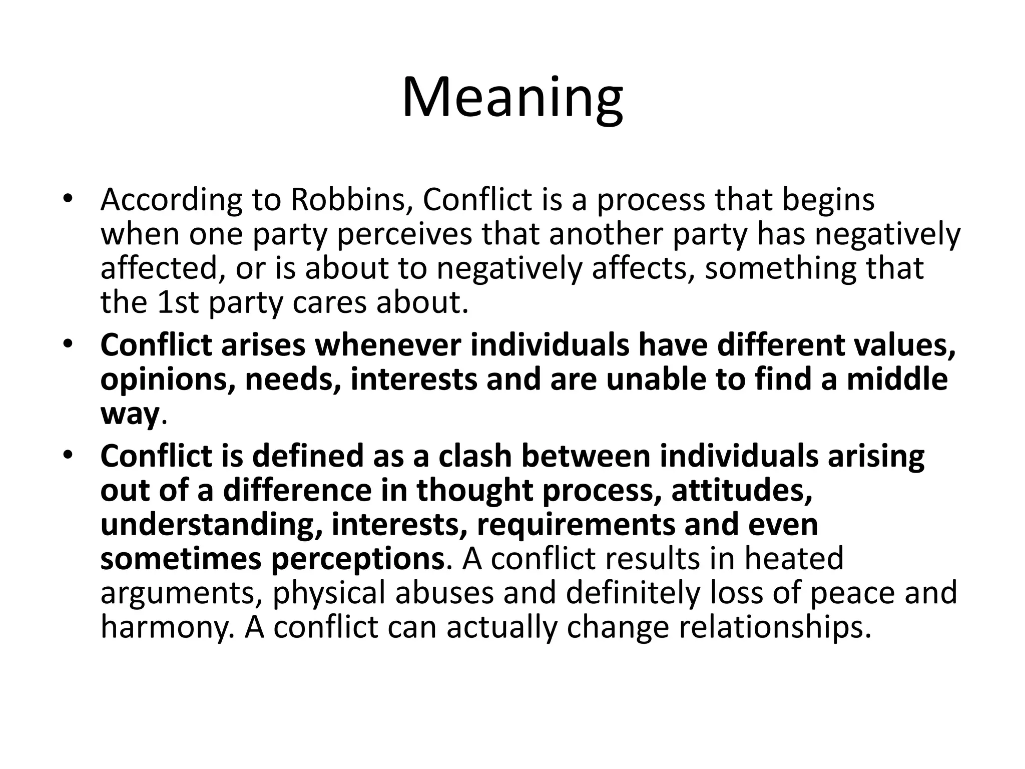 Meaning
• According to Robbins, Conflict is a process that begins
when one party perceives that another party has negatively
affected, or is about to negatively affects, something that
the 1st party cares about.
• Conflict arises whenever individuals have different values,
opinions, needs, interests and are unable to find a middle
way.
• Conflict is defined as a clash between individuals arising
out of a difference in thought process, attitudes,
understanding, interests, requirements and even
sometimes perceptions. A conflict results in heated
arguments, physical abuses and definitely loss of peace and
harmony. A conflict can actually change relationships.
 