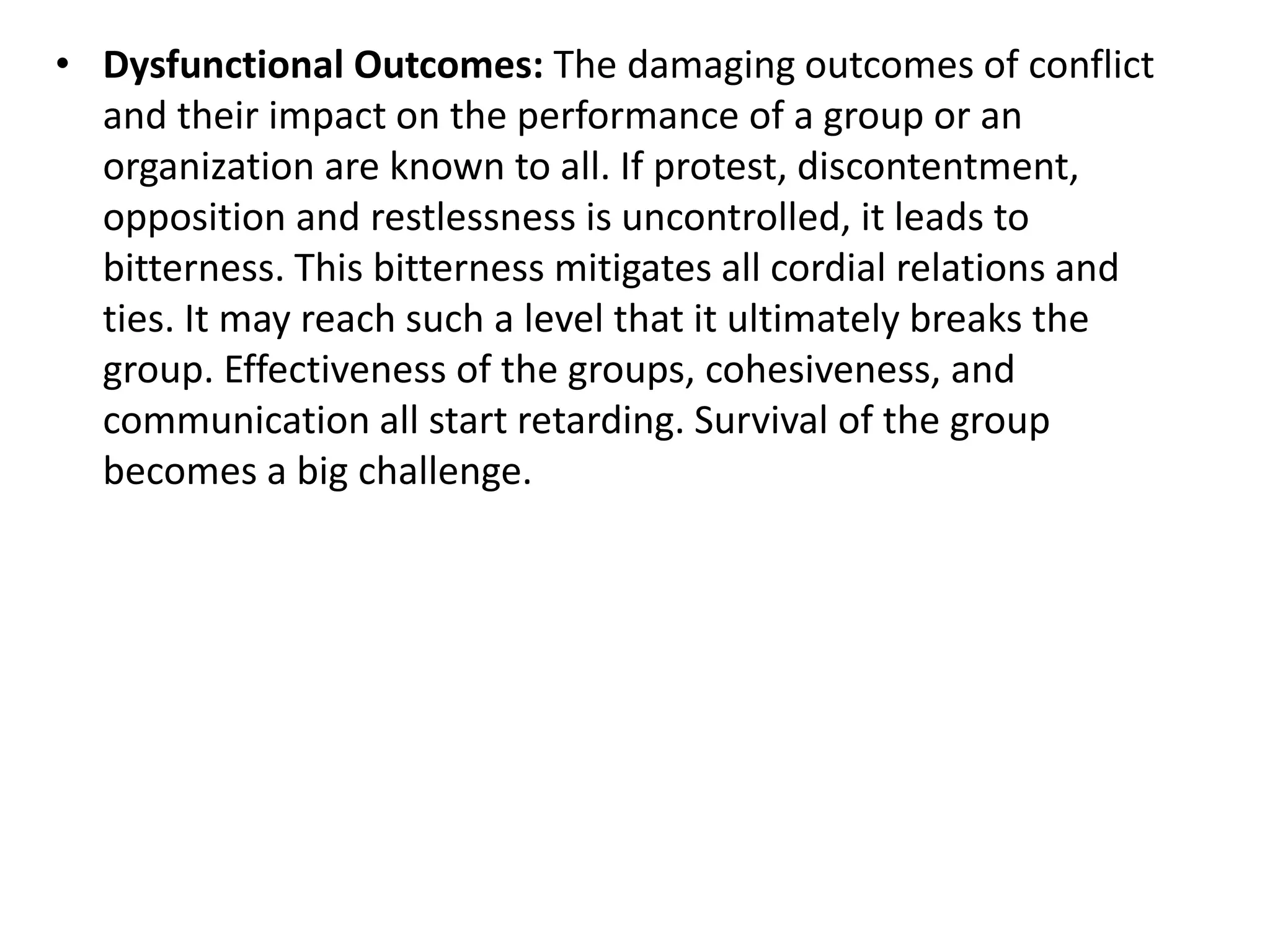 • Dysfunctional Outcomes: The damaging outcomes of conflict
and their impact on the performance of a group or an
organization are known to all. If protest, discontentment,
opposition and restlessness is uncontrolled, it leads to
bitterness. This bitterness mitigates all cordial relations and
ties. It may reach such a level that it ultimately breaks the
group. Effectiveness of the groups, cohesiveness, and
communication all start retarding. Survival of the group
becomes a big challenge.
 