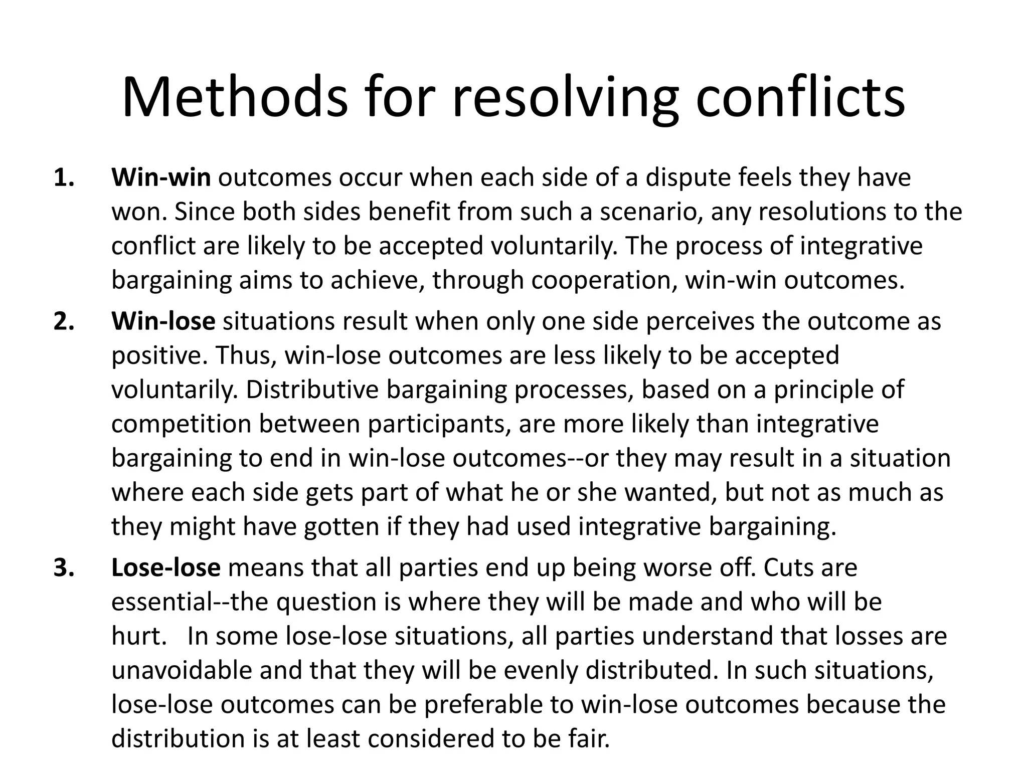 Methods for resolving conflicts
1. Win-win outcomes occur when each side of a dispute feels they have
won. Since both sides benefit from such a scenario, any resolutions to the
conflict are likely to be accepted voluntarily. The process of integrative
bargaining aims to achieve, through cooperation, win-win outcomes.
2. Win-lose situations result when only one side perceives the outcome as
positive. Thus, win-lose outcomes are less likely to be accepted
voluntarily. Distributive bargaining processes, based on a principle of
competition between participants, are more likely than integrative
bargaining to end in win-lose outcomes--or they may result in a situation
where each side gets part of what he or she wanted, but not as much as
they might have gotten if they had used integrative bargaining.
3. Lose-lose means that all parties end up being worse off. Cuts are
essential--the question is where they will be made and who will be
hurt. In some lose-lose situations, all parties understand that losses are
unavoidable and that they will be evenly distributed. In such situations,
lose-lose outcomes can be preferable to win-lose outcomes because the
distribution is at least considered to be fair.
 