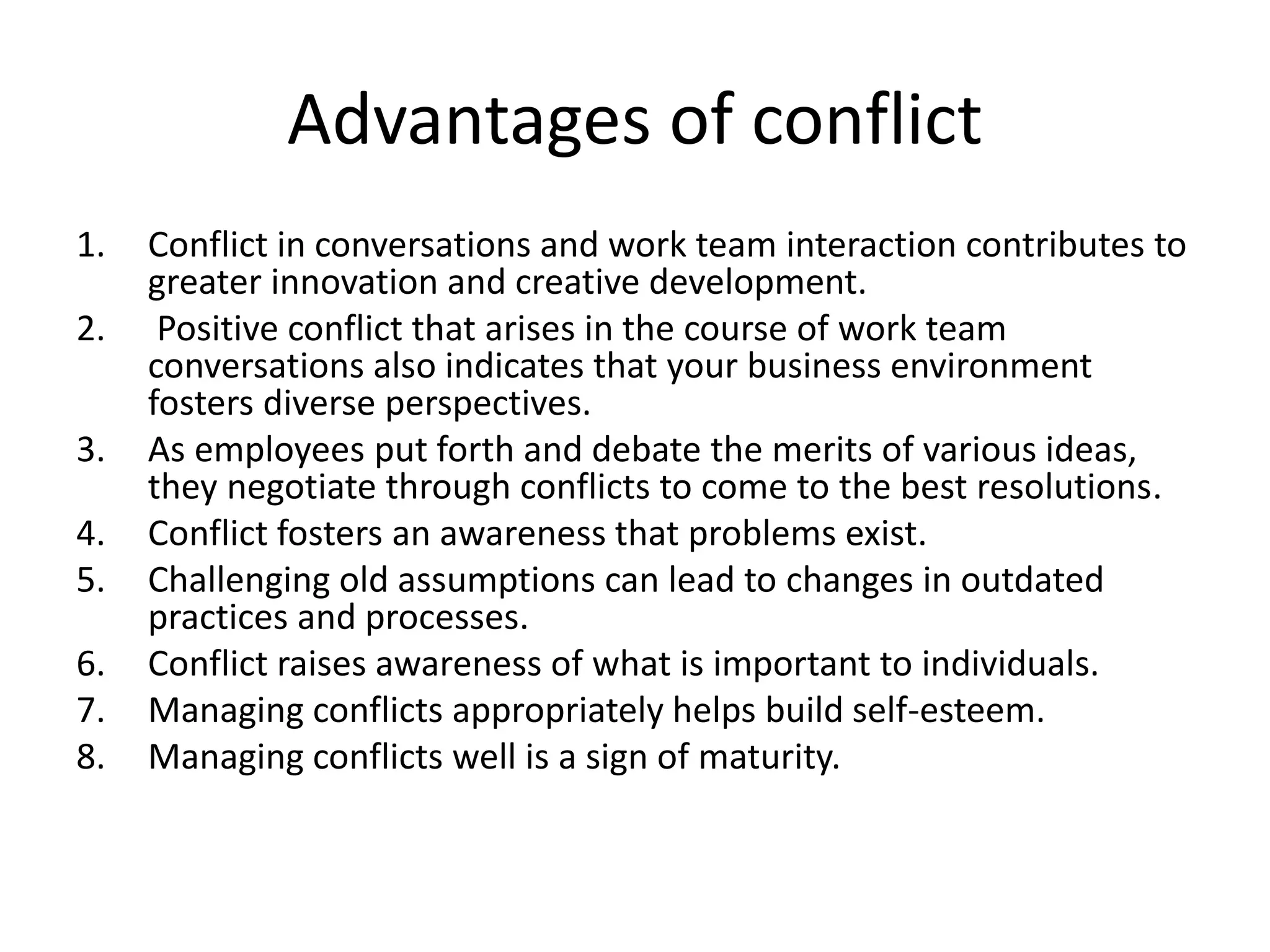 Advantages of conflict
1. Conflict in conversations and work team interaction contributes to
greater innovation and creative development.
2. Positive conflict that arises in the course of work team
conversations also indicates that your business environment
fosters diverse perspectives.
3. As employees put forth and debate the merits of various ideas,
they negotiate through conflicts to come to the best resolutions.
4. Conflict fosters an awareness that problems exist.
5. Challenging old assumptions can lead to changes in outdated
practices and processes.
6. Conflict raises awareness of what is important to individuals.
7. Managing conflicts appropriately helps build self-esteem.
8. Managing conflicts well is a sign of maturity.
 