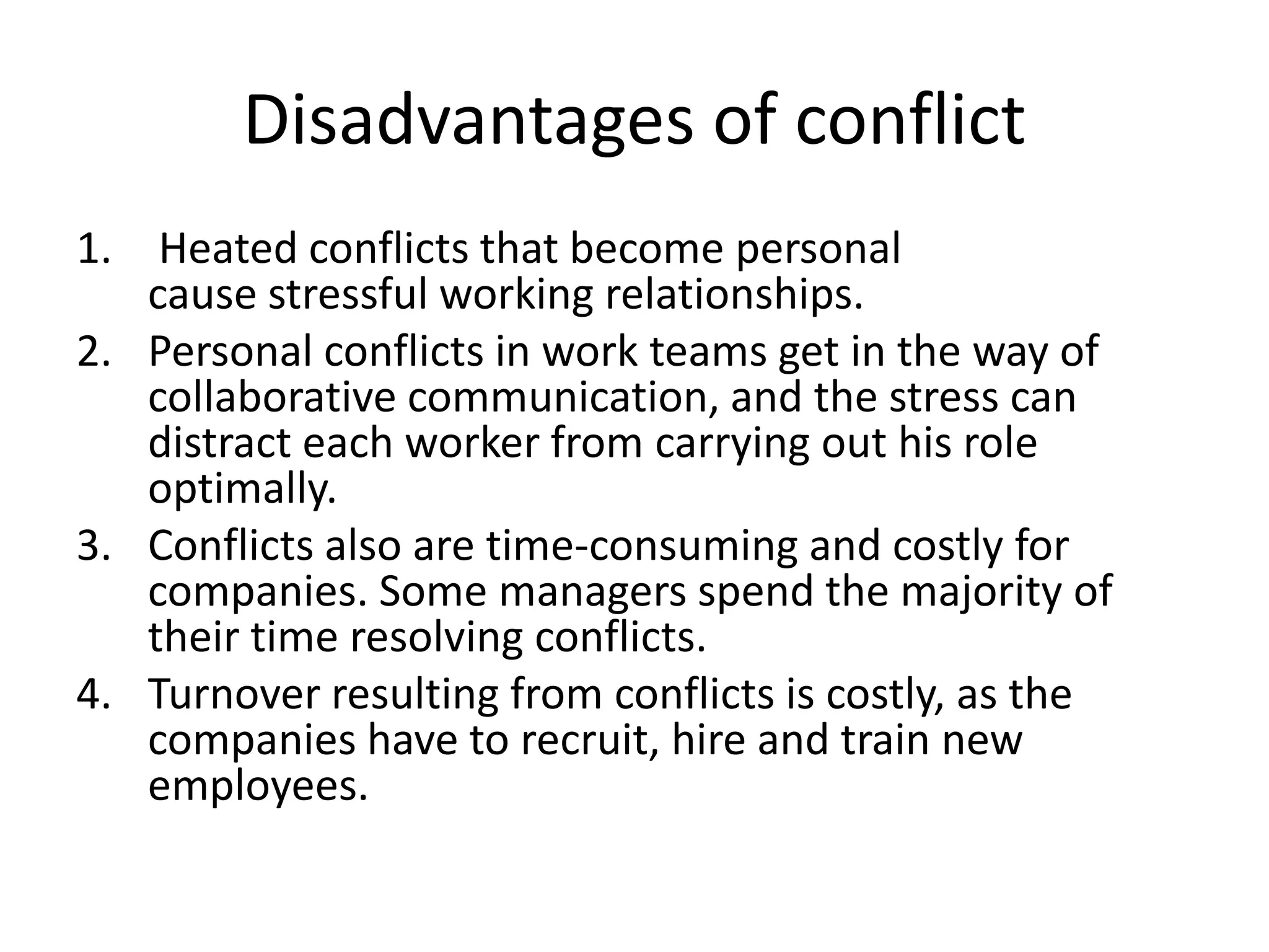 Disadvantages of conflict
1. Heated conflicts that become personal
cause stressful working relationships.
2. Personal conflicts in work teams get in the way of
collaborative communication, and the stress can
distract each worker from carrying out his role
optimally.
3. Conflicts also are time-consuming and costly for
companies. Some managers spend the majority of
their time resolving conflicts.
4. Turnover resulting from conflicts is costly, as the
companies have to recruit, hire and train new
employees.
 