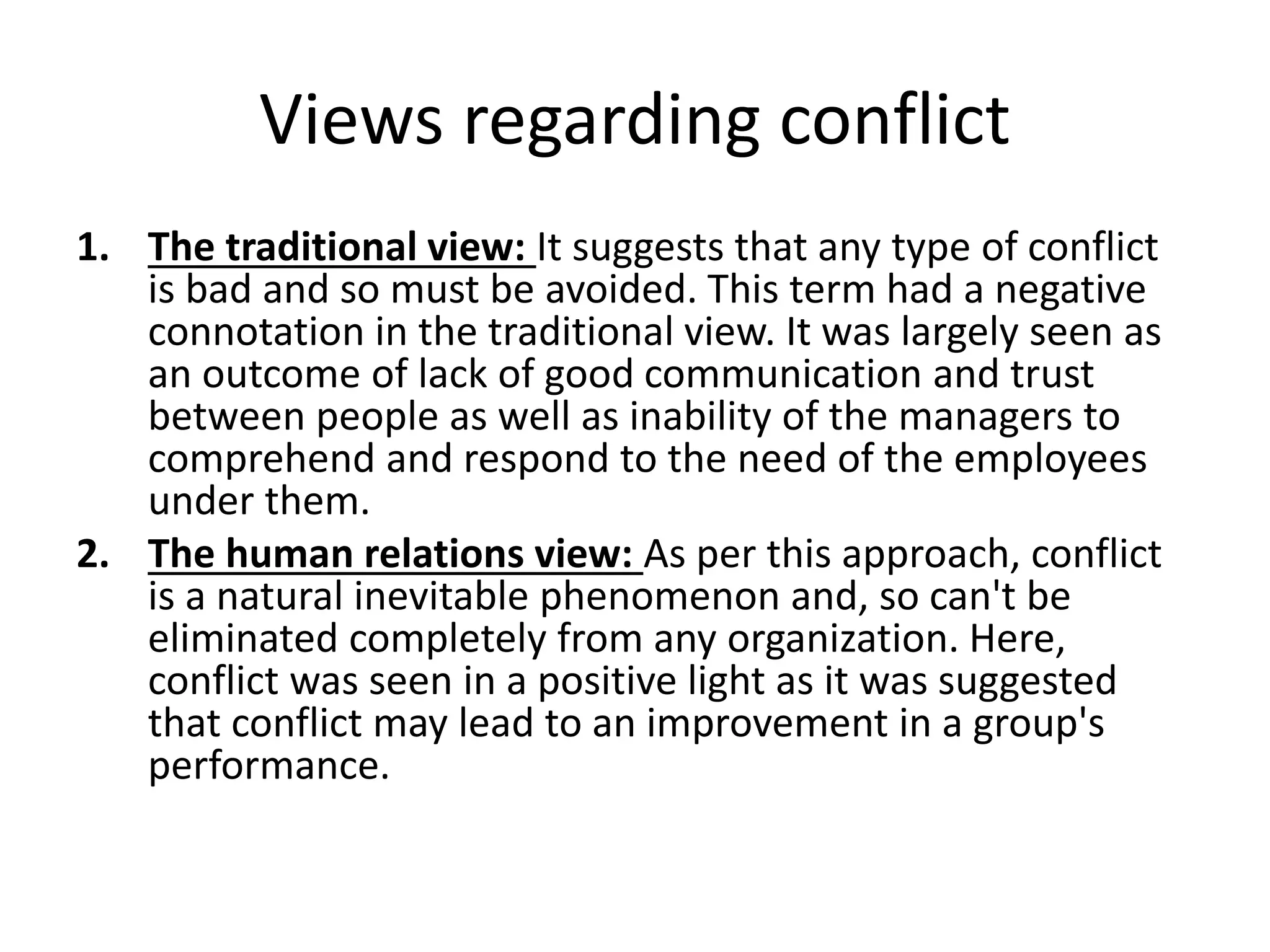 Views regarding conflict
1. The traditional view: It suggests that any type of conflict
is bad and so must be avoided. This term had a negative
connotation in the traditional view. It was largely seen as
an outcome of lack of good communication and trust
between people as well as inability of the managers to
comprehend and respond to the need of the employees
under them.
2. The human relations view: As per this approach, conflict
is a natural inevitable phenomenon and, so can't be
eliminated completely from any organization. Here,
conflict was seen in a positive light as it was suggested
that conflict may lead to an improvement in a group's
performance.
 