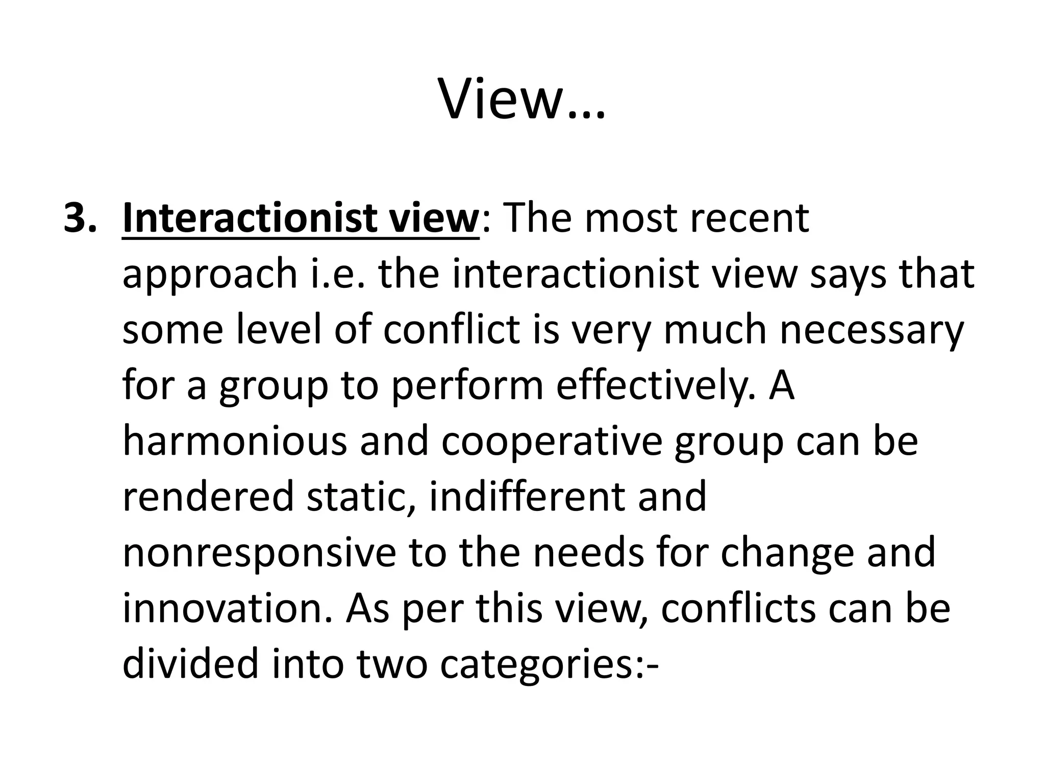 View…
3. Interactionist view: The most recent
approach i.e. the interactionist view says that
some level of conflict is very much necessary
for a group to perform effectively. A
harmonious and cooperative group can be
rendered static, indifferent and
nonresponsive to the needs for change and
innovation. As per this view, conflicts can be
divided into two categories:-
 