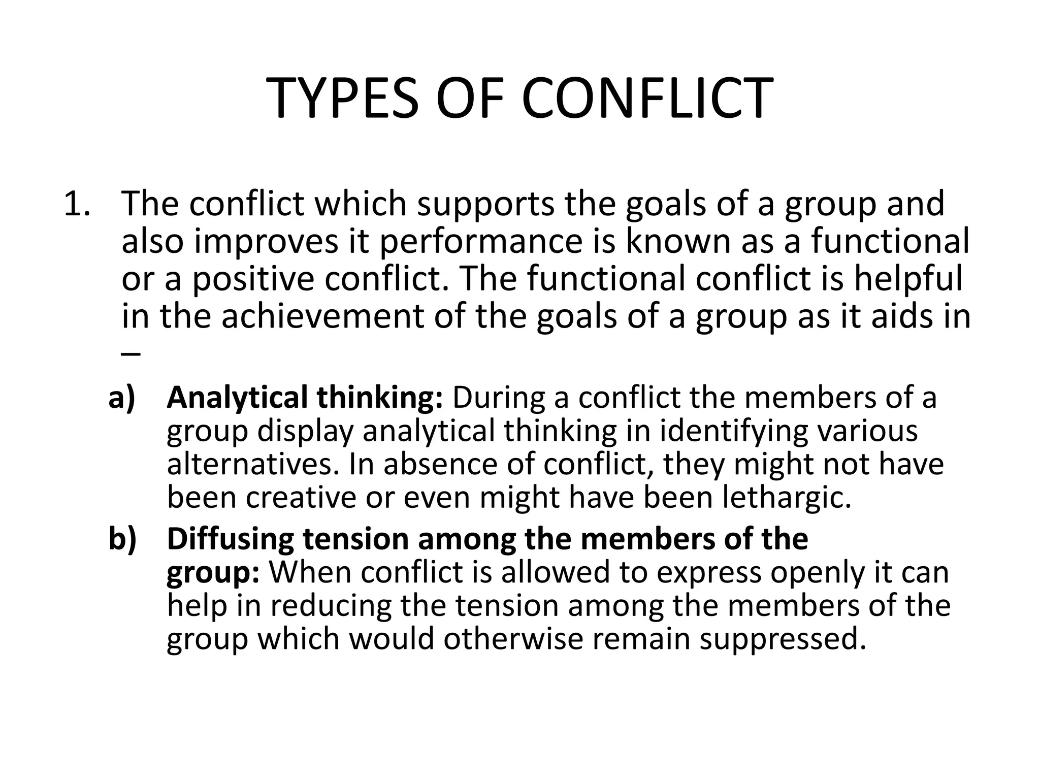 TYPES OF CONFLICT
1. The conflict which supports the goals of a group and
also improves it performance is known as a functional
or a positive conflict. The functional conflict is helpful
in the achievement of the goals of a group as it aids in
–
a) Analytical thinking: During a conflict the members of a
group display analytical thinking in identifying various
alternatives. In absence of conflict, they might not have
been creative or even might have been lethargic.
b) Diffusing tension among the members of the
group: When conflict is allowed to express openly it can
help in reducing the tension among the members of the
group which would otherwise remain suppressed.
 