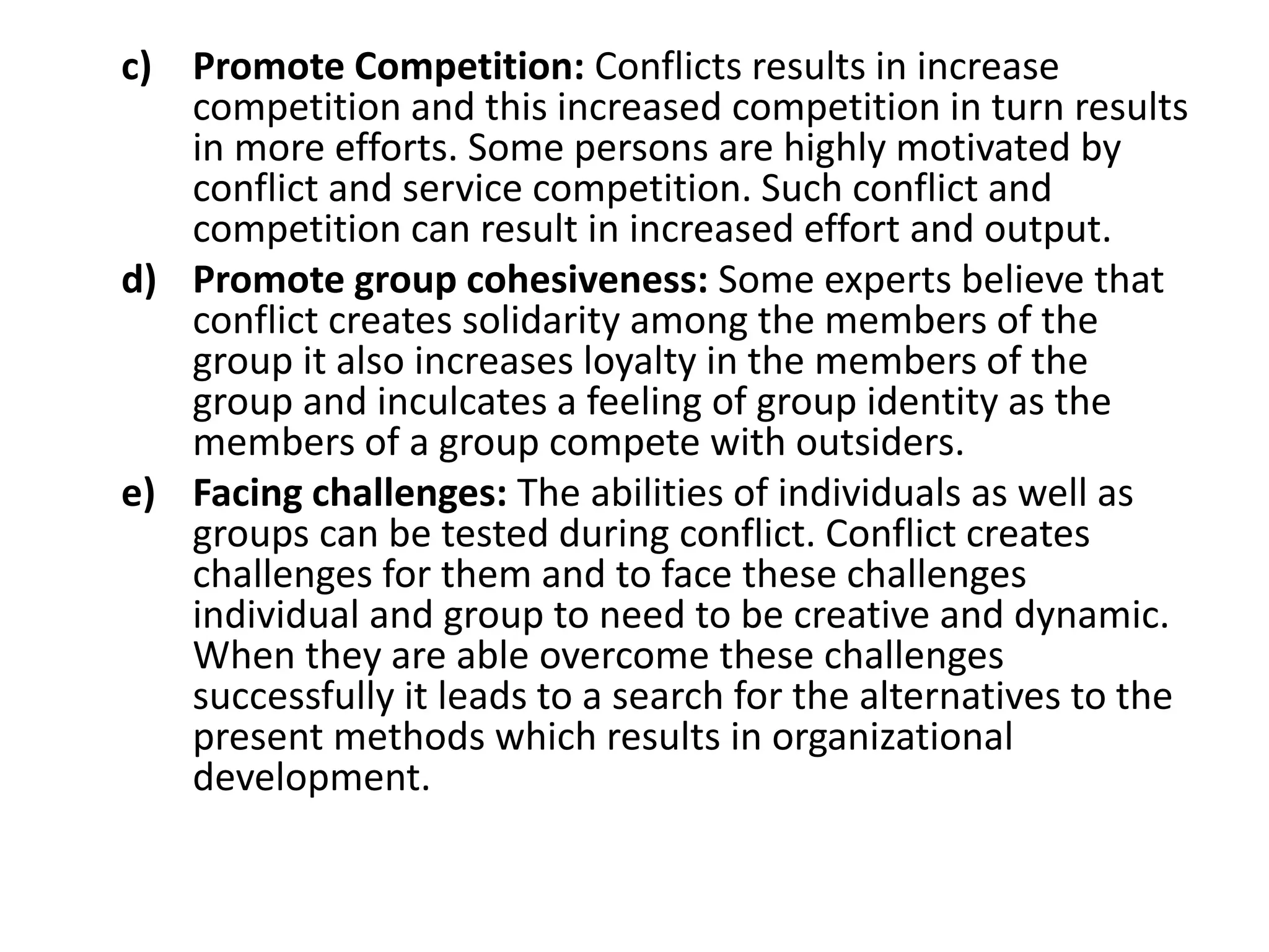 c) Promote Competition: Conflicts results in increase
competition and this increased competition in turn results
in more efforts. Some persons are highly motivated by
conflict and service competition. Such conflict and
competition can result in increased effort and output.
d) Promote group cohesiveness: Some experts believe that
conflict creates solidarity among the members of the
group it also increases loyalty in the members of the
group and inculcates a feeling of group identity as the
members of a group compete with outsiders.
e) Facing challenges: The abilities of individuals as well as
groups can be tested during conflict. Conflict creates
challenges for them and to face these challenges
individual and group to need to be creative and dynamic.
When they are able overcome these challenges
successfully it leads to a search for the alternatives to the
present methods which results in organizational
development.
 