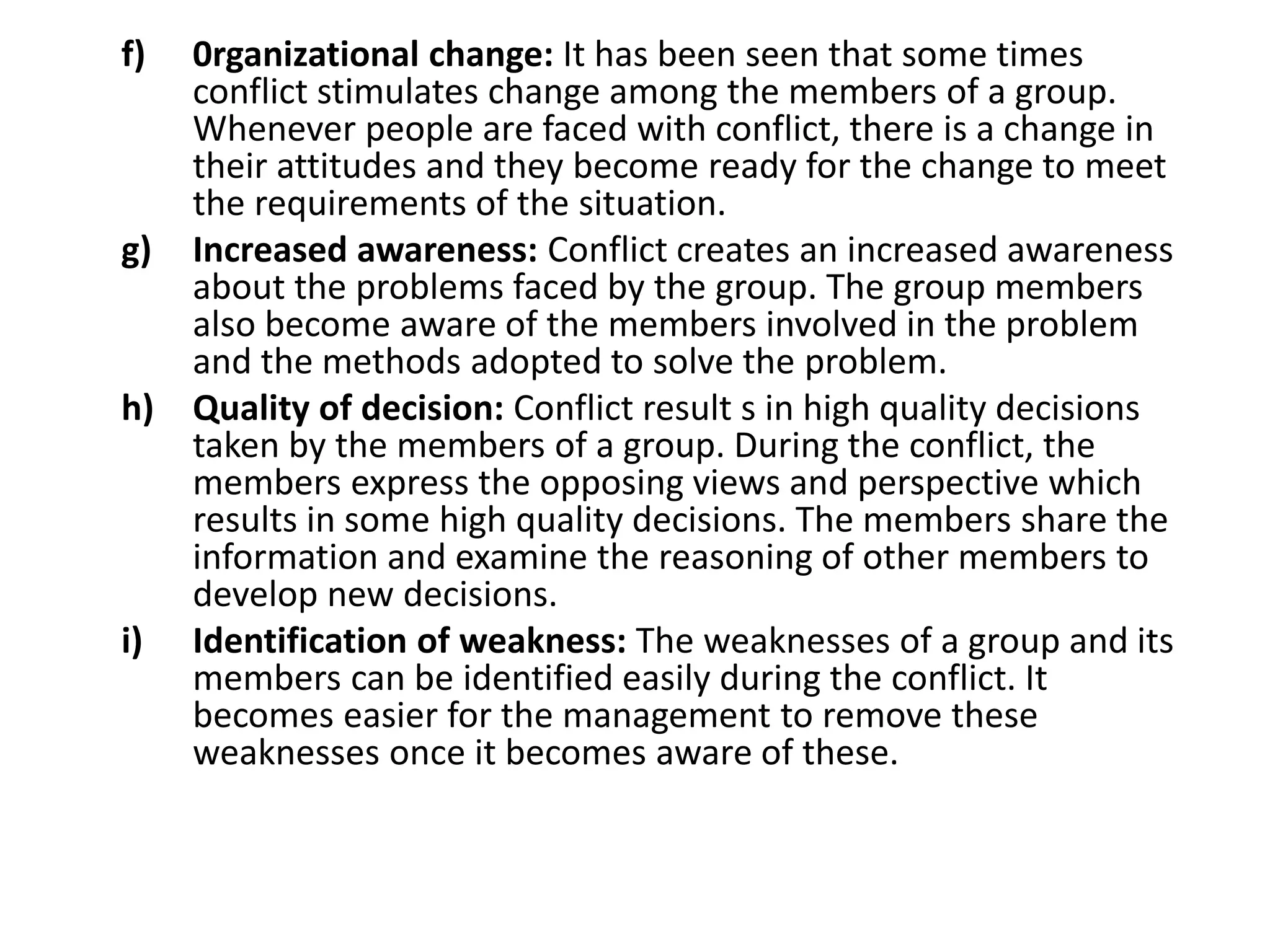 f) 0rganizational change: It has been seen that some times
conflict stimulates change among the members of a group.
Whenever people are faced with conflict, there is a change in
their attitudes and they become ready for the change to meet
the requirements of the situation.
g) Increased awareness: Conflict creates an increased awareness
about the problems faced by the group. The group members
also become aware of the members involved in the problem
and the methods adopted to solve the problem.
h) Quality of decision: Conflict result s in high quality decisions
taken by the members of a group. During the conflict, the
members express the opposing views and perspective which
results in some high quality decisions. The members share the
information and examine the reasoning of other members to
develop new decisions.
i) Identification of weakness: The weaknesses of a group and its
members can be identified easily during the conflict. It
becomes easier for the management to remove these
weaknesses once it becomes aware of these.
 