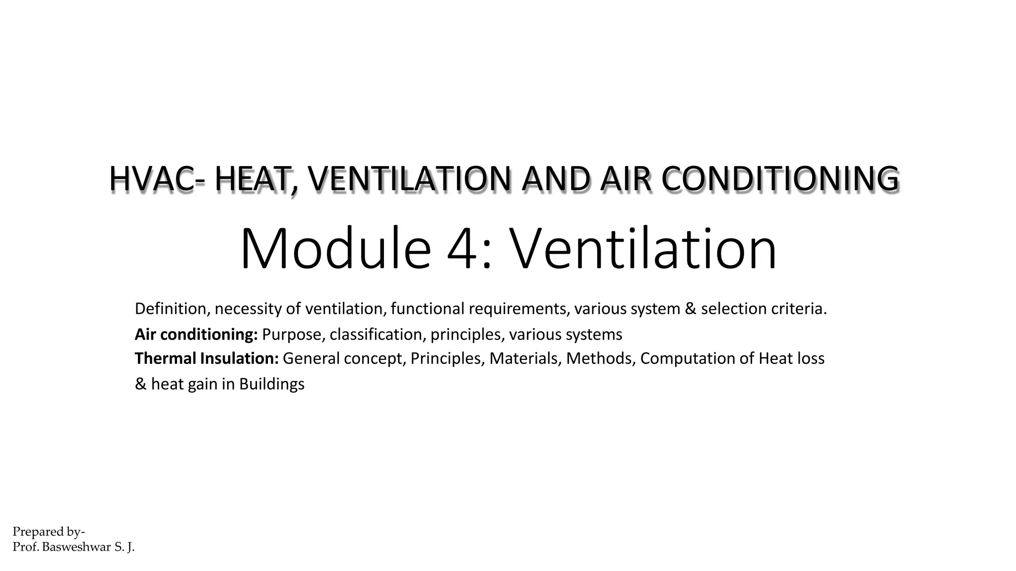 Definition, necessity of ventilation, functional requirements, various system & selection criteria.
Air conditioning: Purpose, classification, principles, various systems
Thermal Insulation: General concept, Principles, Materials, Methods, Computation of Heat loss
& heat gain in Buildings
HVAC- HEAT, VENTILATION AND AIR CONDITIONING
Module 4: Ventilation
Prepared by-
Prof. Basweshwar S. J.
 