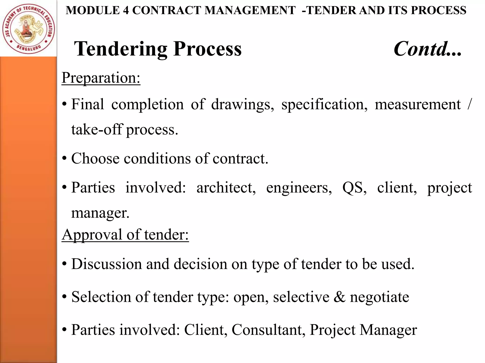 Tendering Process Contd...
MODULE 4 CONTRACT MANAGEMENT -TENDER AND ITS PROCESS
Preparation:
• Final completion of drawings, specification, measurement /
take-off process.
• Choose conditions of contract.
• Parties involved: architect, engineers, QS, client, project
manager.
Approval of tender:
• Discussion and decision on type of tender to be used.
• Selection of tender type: open, selective & negotiate
• Parties involved: Client, Consultant, Project Manager
 