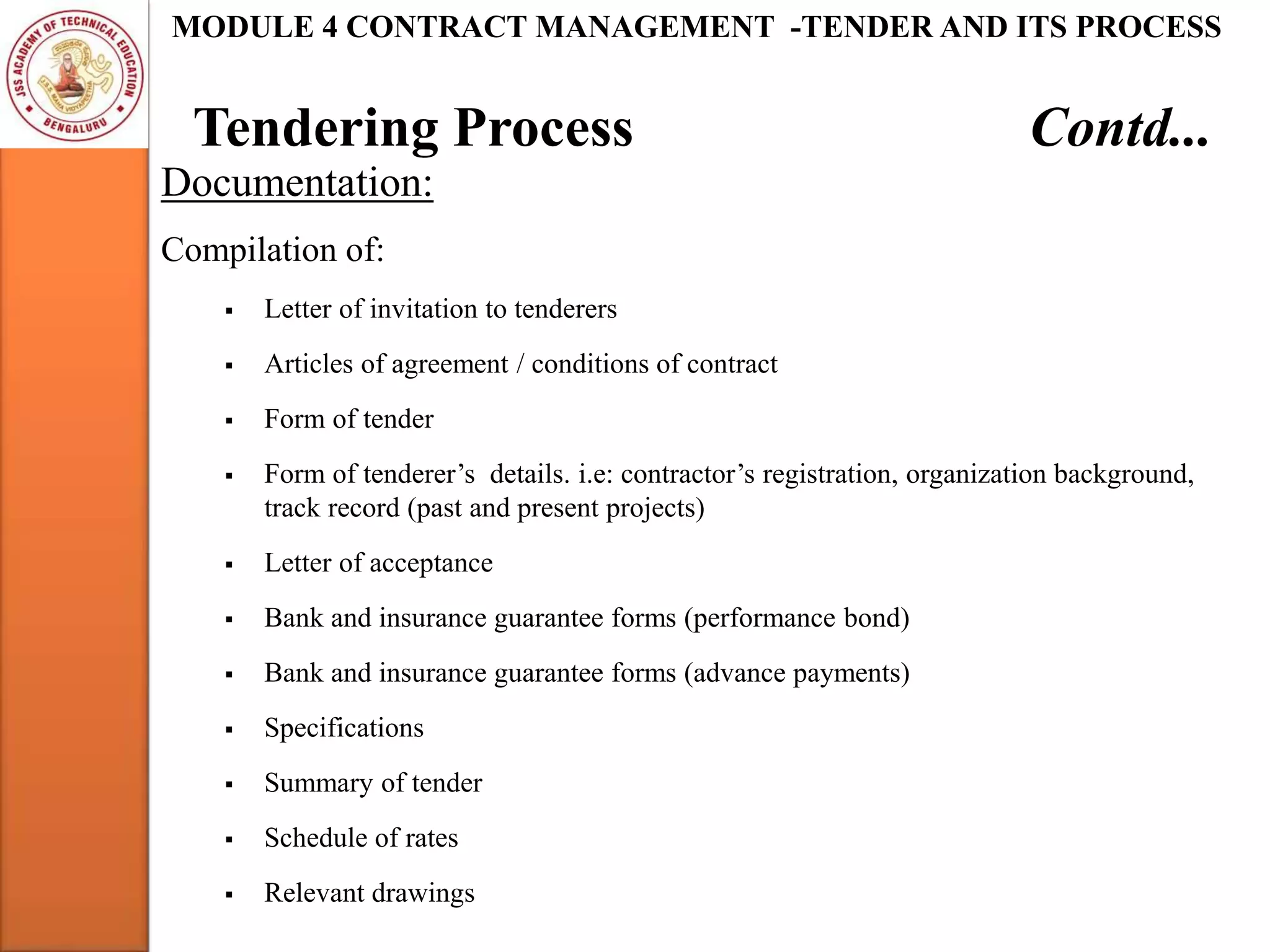 Tendering Process Contd...
MODULE 4 CONTRACT MANAGEMENT -TENDER AND ITS PROCESS
Documentation:
Compilation of:
 Letter of invitation to tenderers
 Articles of agreement / conditions of contract
 Form of tender
 Form of tenderer’s details. i.e: contractor’s registration, organization background,
track record (past and present projects)
 Letter of acceptance
 Bank and insurance guarantee forms (performance bond)
 Bank and insurance guarantee forms (advance payments)
 Specifications
 Summary of tender
 Schedule of rates
 Relevant drawings
 