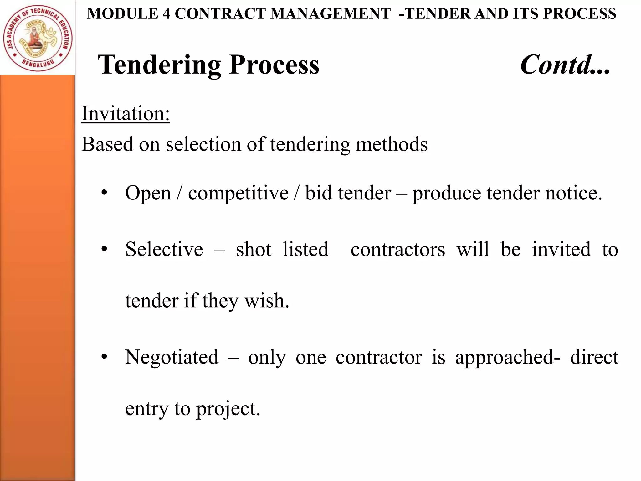 Tendering Process Contd...
MODULE 4 CONTRACT MANAGEMENT -TENDER AND ITS PROCESS
Invitation:
Based on selection of tendering methods
• Open / competitive / bid tender – produce tender notice.
• Selective – shot listed contractors will be invited to
tender if they wish.
• Negotiated – only one contractor is approached- direct
entry to project.
 
