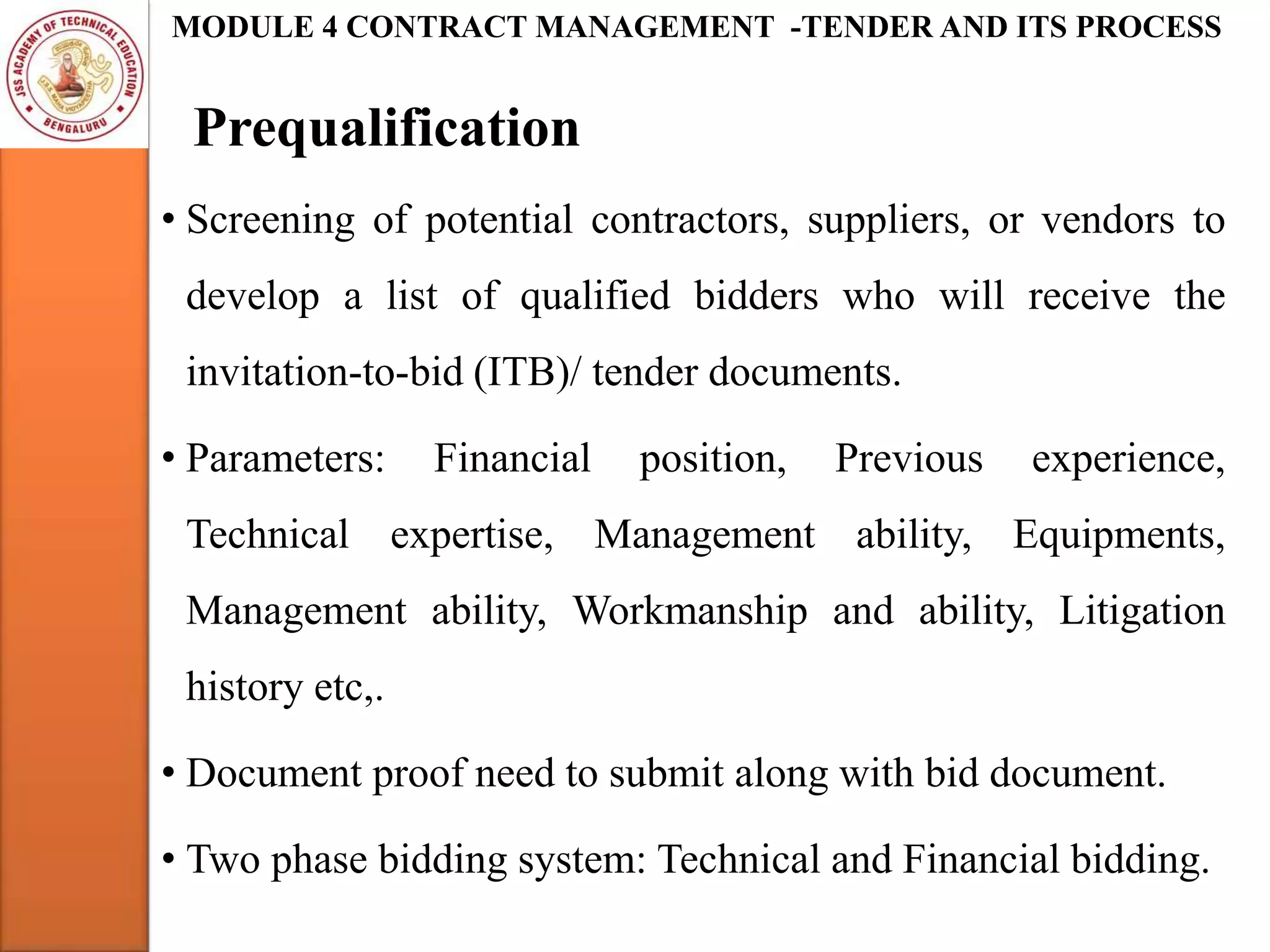 Prequalification
MODULE 4 CONTRACT MANAGEMENT -TENDER AND ITS PROCESS
• Screening of potential contractors, suppliers, or vendors to
develop a list of qualified bidders who will receive the
invitation-to-bid (ITB)/ tender documents.
• Parameters: Financial position, Previous experience,
Technical expertise, Management ability, Equipments,
Management ability, Workmanship and ability, Litigation
history etc,.
• Document proof need to submit along with bid document.
• Two phase bidding system: Technical and Financial bidding.
 