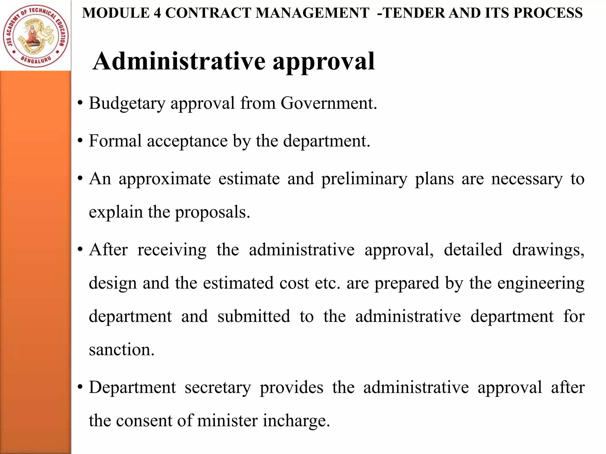 Administrative approval
MODULE 4 CONTRACT MANAGEMENT -TENDER AND ITS PROCESS
• Budgetary approval from Government.
• Formal acceptance by the department.
• An approximate estimate and preliminary plans are necessary to
explain the proposals.
• After receiving the administrative approval, detailed drawings,
design and the estimated cost etc. are prepared by the engineering
department and submitted to the administrative department for
sanction.
• Department secretary provides the administrative approval after
the consent of minister incharge.
 