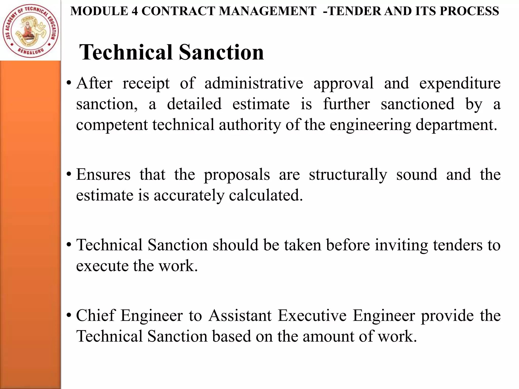 Technical Sanction
MODULE 4 CONTRACT MANAGEMENT -TENDER AND ITS PROCESS
• After receipt of administrative approval and expenditure
sanction, a detailed estimate is further sanctioned by a
competent technical authority of the engineering department.
• Ensures that the proposals are structurally sound and the
estimate is accurately calculated.
• Technical Sanction should be taken before inviting tenders to
execute the work.
• Chief Engineer to Assistant Executive Engineer provide the
Technical Sanction based on the amount of work.
 