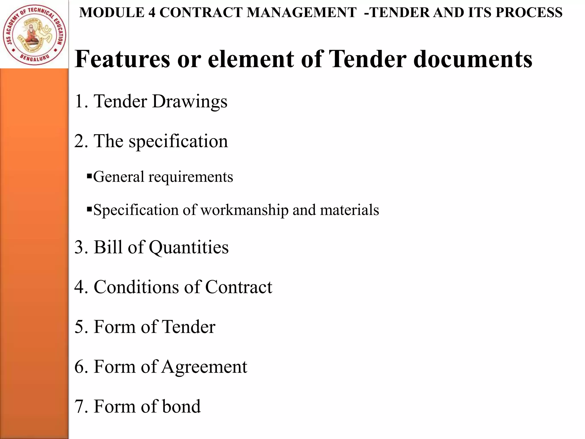 Features or element of Tender documents
MODULE 4 CONTRACT MANAGEMENT -TENDER AND ITS PROCESS
1. Tender Drawings
2. The specification
General requirements
Specification of workmanship and materials
3. Bill of Quantities
4. Conditions of Contract
5. Form of Tender
6. Form of Agreement
7. Form of bond
 