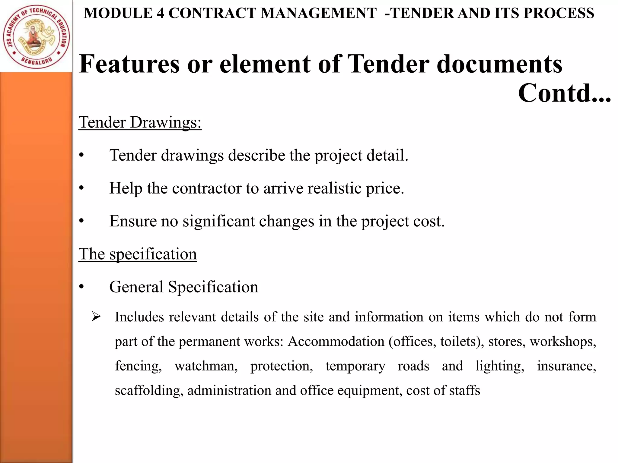 Features or element of Tender documents
MODULE 4 CONTRACT MANAGEMENT -TENDER AND ITS PROCESS
Tender Drawings:
• Tender drawings describe the project detail.
• Help the contractor to arrive realistic price.
• Ensure no significant changes in the project cost.
The specification
• General Specification
 Includes relevant details of the site and information on items which do not form
part of the permanent works: Accommodation (offices, toilets), stores, workshops,
fencing, watchman, protection, temporary roads and lighting, insurance,
scaffolding, administration and office equipment, cost of staffs
Contd...
 
