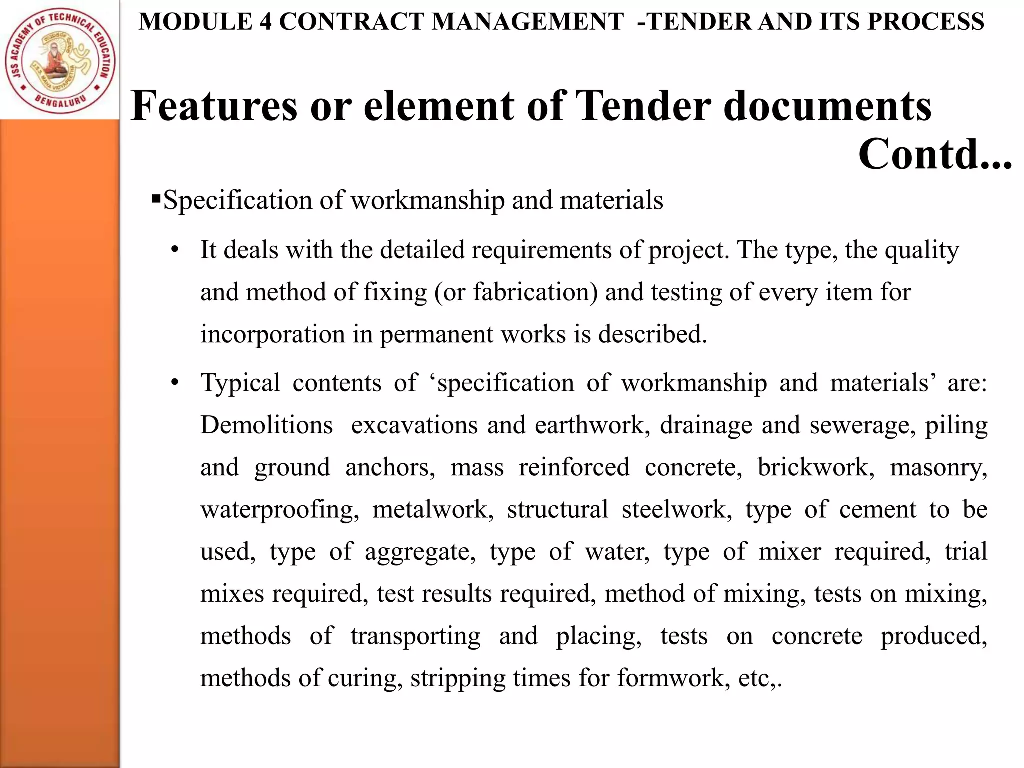 Features or element of Tender documents
MODULE 4 CONTRACT MANAGEMENT -TENDER AND ITS PROCESS
Specification of workmanship and materials
• It deals with the detailed requirements of project. The type, the quality
and method of fixing (or fabrication) and testing of every item for
incorporation in permanent works is described.
• Typical contents of ‘specification of workmanship and materials’ are:
Demolitions excavations and earthwork, drainage and sewerage, piling
and ground anchors, mass reinforced concrete, brickwork, masonry,
waterproofing, metalwork, structural steelwork, type of cement to be
used, type of aggregate, type of water, type of mixer required, trial
mixes required, test results required, method of mixing, tests on mixing,
methods of transporting and placing, tests on concrete produced,
methods of curing, stripping times for formwork, etc,.
Contd...
 