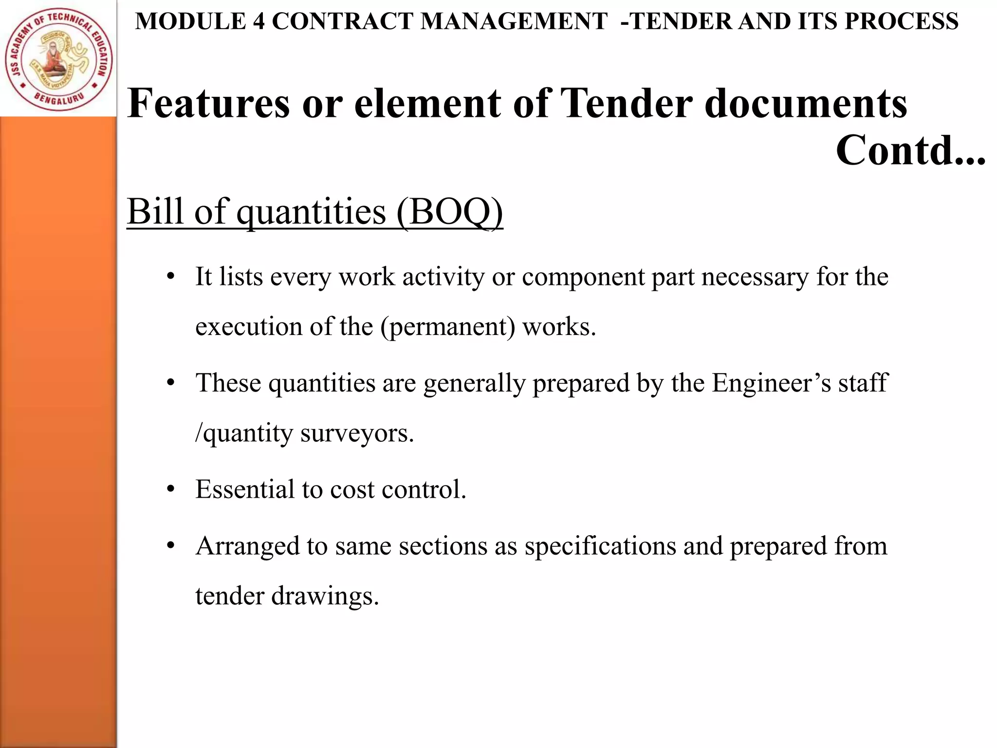 Features or element of Tender documents
MODULE 4 CONTRACT MANAGEMENT -TENDER AND ITS PROCESS
Bill of quantities (BOQ)
• It lists every work activity or component part necessary for the
execution of the (permanent) works.
• These quantities are generally prepared by the Engineer’s staff
/quantity surveyors.
• Essential to cost control.
• Arranged to same sections as specifications and prepared from
tender drawings.
Contd...
 