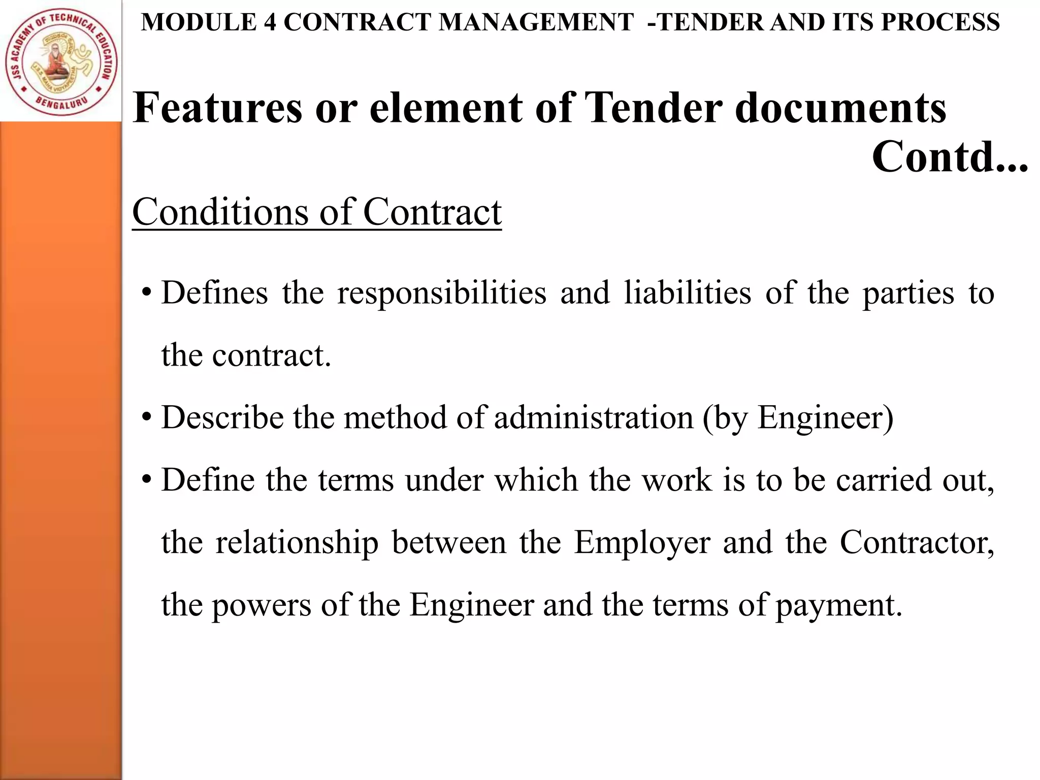 Features or element of Tender documents
MODULE 4 CONTRACT MANAGEMENT -TENDER AND ITS PROCESS
Conditions of Contract
Contd...
• Defines the responsibilities and liabilities of the parties to
the contract.
• Describe the method of administration (by Engineer)
• Define the terms under which the work is to be carried out,
the relationship between the Employer and the Contractor,
the powers of the Engineer and the terms of payment.
 