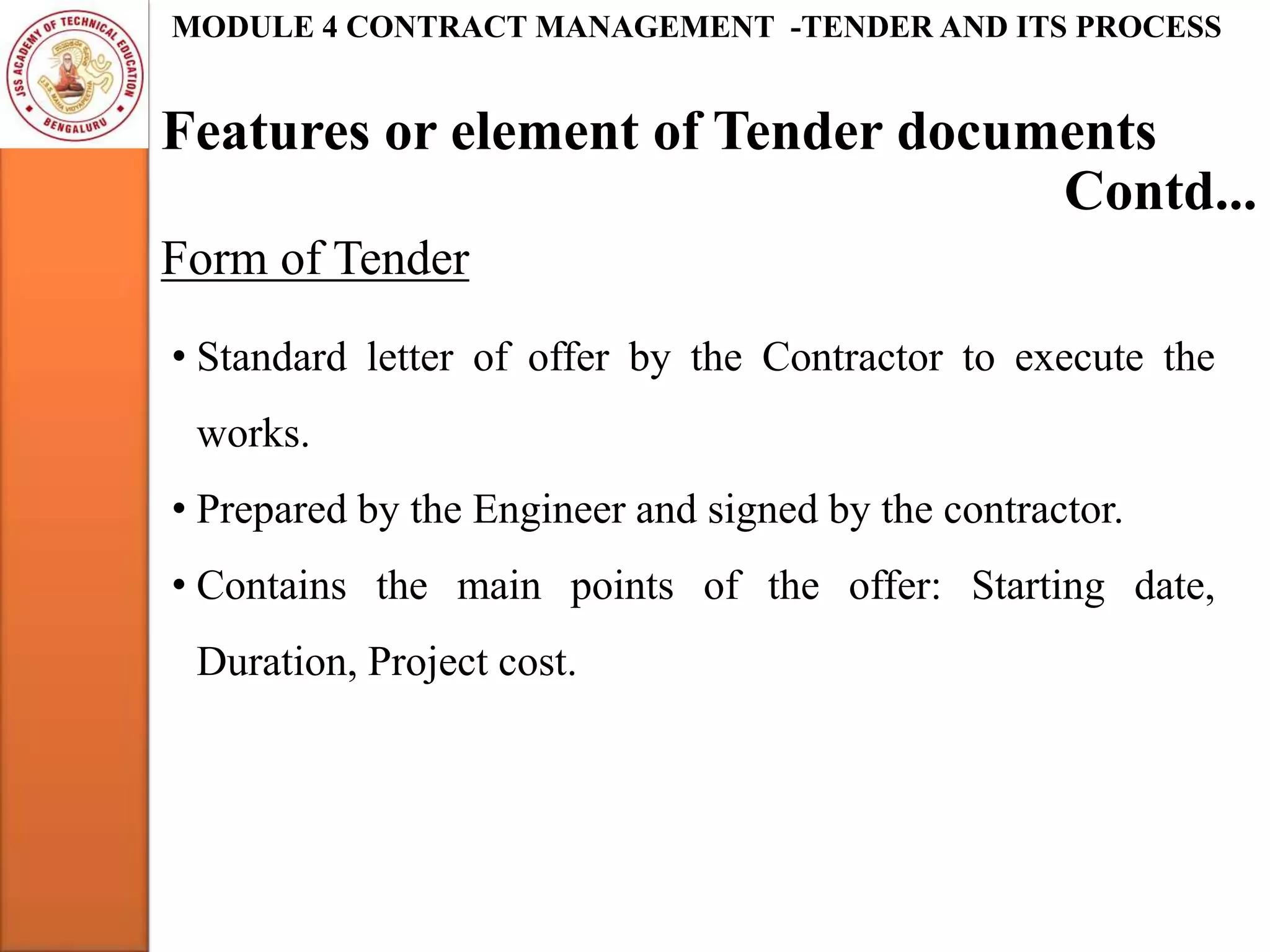 Features or element of Tender documents
MODULE 4 CONTRACT MANAGEMENT -TENDER AND ITS PROCESS
Form of Tender
Contd...
• Standard letter of offer by the Contractor to execute the
works.
• Prepared by the Engineer and signed by the contractor.
• Contains the main points of the offer: Starting date,
Duration, Project cost.
 