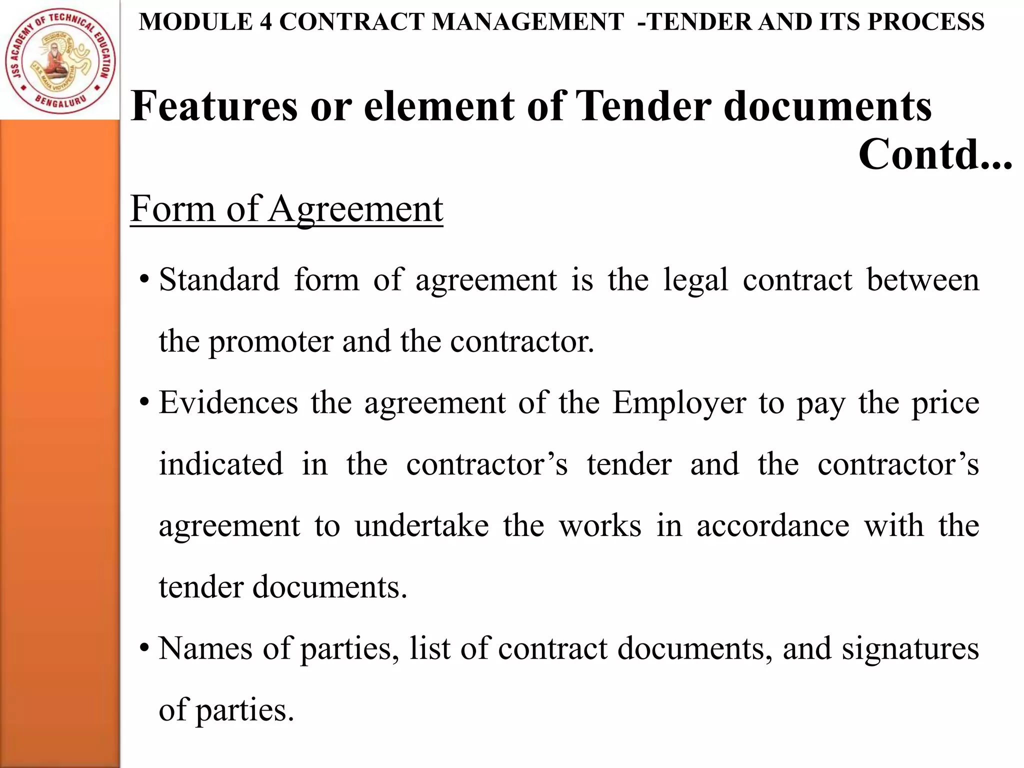 Features or element of Tender documents
MODULE 4 CONTRACT MANAGEMENT -TENDER AND ITS PROCESS
Form of Agreement
Contd...
• Standard form of agreement is the legal contract between
the promoter and the contractor.
• Evidences the agreement of the Employer to pay the price
indicated in the contractor’s tender and the contractor’s
agreement to undertake the works in accordance with the
tender documents.
• Names of parties, list of contract documents, and signatures
of parties.
 