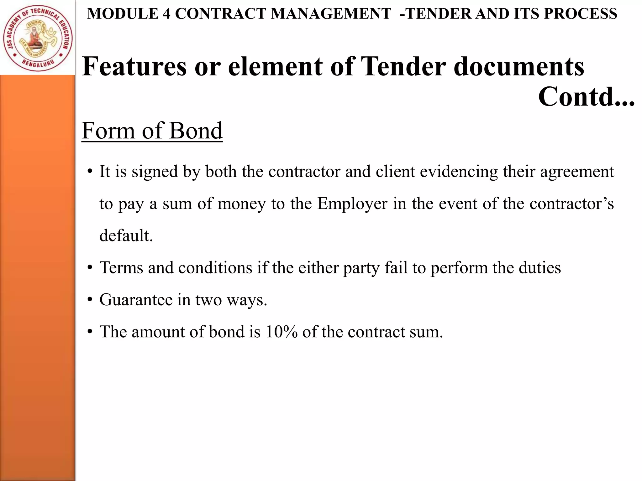 Features or element of Tender documents
MODULE 4 CONTRACT MANAGEMENT -TENDER AND ITS PROCESS
Form of Bond
Contd...
• It is signed by both the contractor and client evidencing their agreement
to pay a sum of money to the Employer in the event of the contractor’s
default.
• Terms and conditions if the either party fail to perform the duties
• Guarantee in two ways.
• The amount of bond is 10% of the contract sum.
 