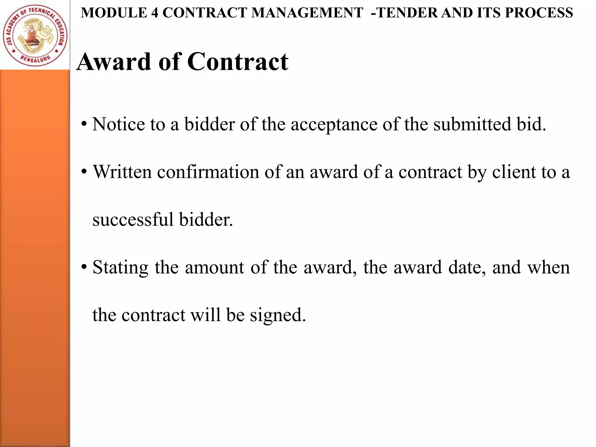 Award of Contract
MODULE 4 CONTRACT MANAGEMENT -TENDER AND ITS PROCESS
• Notice to a bidder of the acceptance of the submitted bid.
• Written confirmation of an award of a contract by client to a
successful bidder.
• Stating the amount of the award, the award date, and when
the contract will be signed.
 