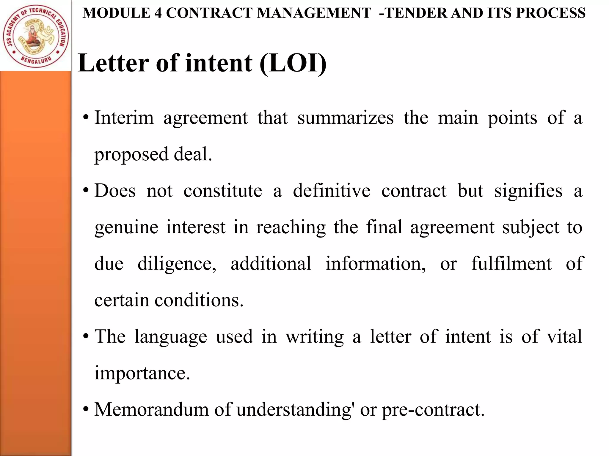 Letter of intent (LOI)
MODULE 4 CONTRACT MANAGEMENT -TENDER AND ITS PROCESS
• Interim agreement that summarizes the main points of a
proposed deal.
• Does not constitute a definitive contract but signifies a
genuine interest in reaching the final agreement subject to
due diligence, additional information, or fulfilment of
certain conditions.
• The language used in writing a letter of intent is of vital
importance.
• Memorandum of understanding' or pre-contract.
 