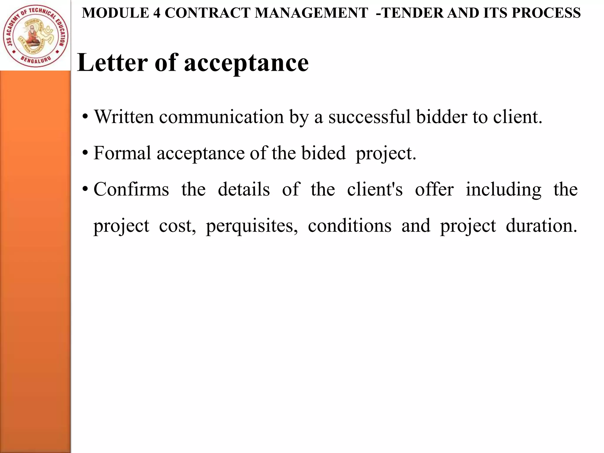 Letter of acceptance
MODULE 4 CONTRACT MANAGEMENT -TENDER AND ITS PROCESS
• Written communication by a successful bidder to client.
• Formal acceptance of the bided project.
• Confirms the details of the client's offer including the
project cost, perquisites, conditions and project duration.
 