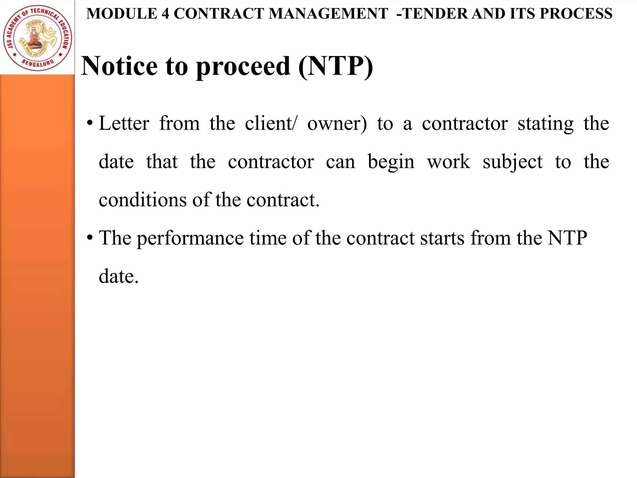 Notice to proceed (NTP)
MODULE 4 CONTRACT MANAGEMENT -TENDER AND ITS PROCESS
• Letter from the client/ owner) to a contractor stating the
date that the contractor can begin work subject to the
conditions of the contract.
• The performance time of the contract starts from the NTP
date.
 