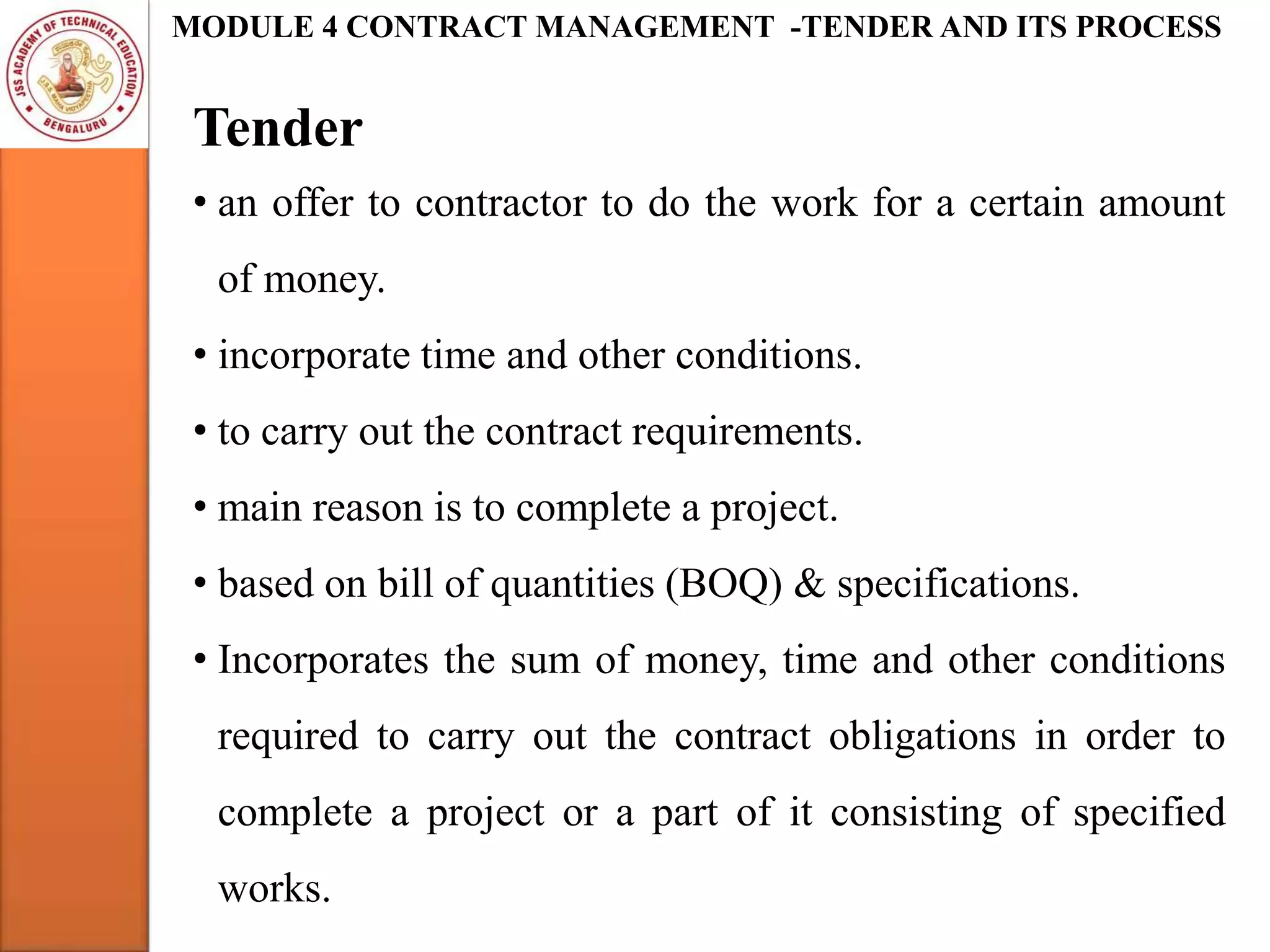 Tender
• an offer to contractor to do the work for a certain amount
of money.
• incorporate time and other conditions.
• to carry out the contract requirements.
• main reason is to complete a project.
• based on bill of quantities (BOQ) & specifications.
• Incorporates the sum of money, time and other conditions
required to carry out the contract obligations in order to
complete a project or a part of it consisting of specified
works.
MODULE 4 CONTRACT MANAGEMENT -TENDER AND ITS PROCESS
 