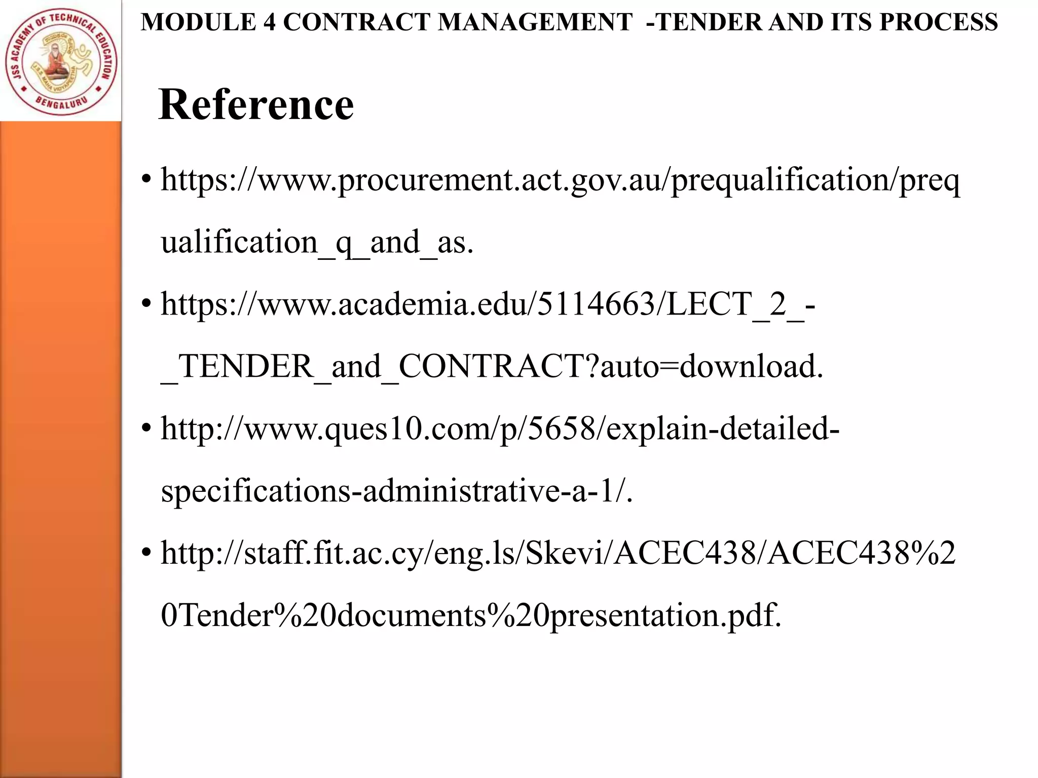 Reference
MODULE 4 CONTRACT MANAGEMENT -TENDER AND ITS PROCESS
• https://www.procurement.act.gov.au/prequalification/preq
ualification_q_and_as.
• https://www.academia.edu/5114663/LECT_2_-
_TENDER_and_CONTRACT?auto=download.
• http://www.ques10.com/p/5658/explain-detailed-
specifications-administrative-a-1/.
• http://staff.fit.ac.cy/eng.ls/Skevi/ACEC438/ACEC438%2
0Tender%20documents%20presentation.pdf.
 