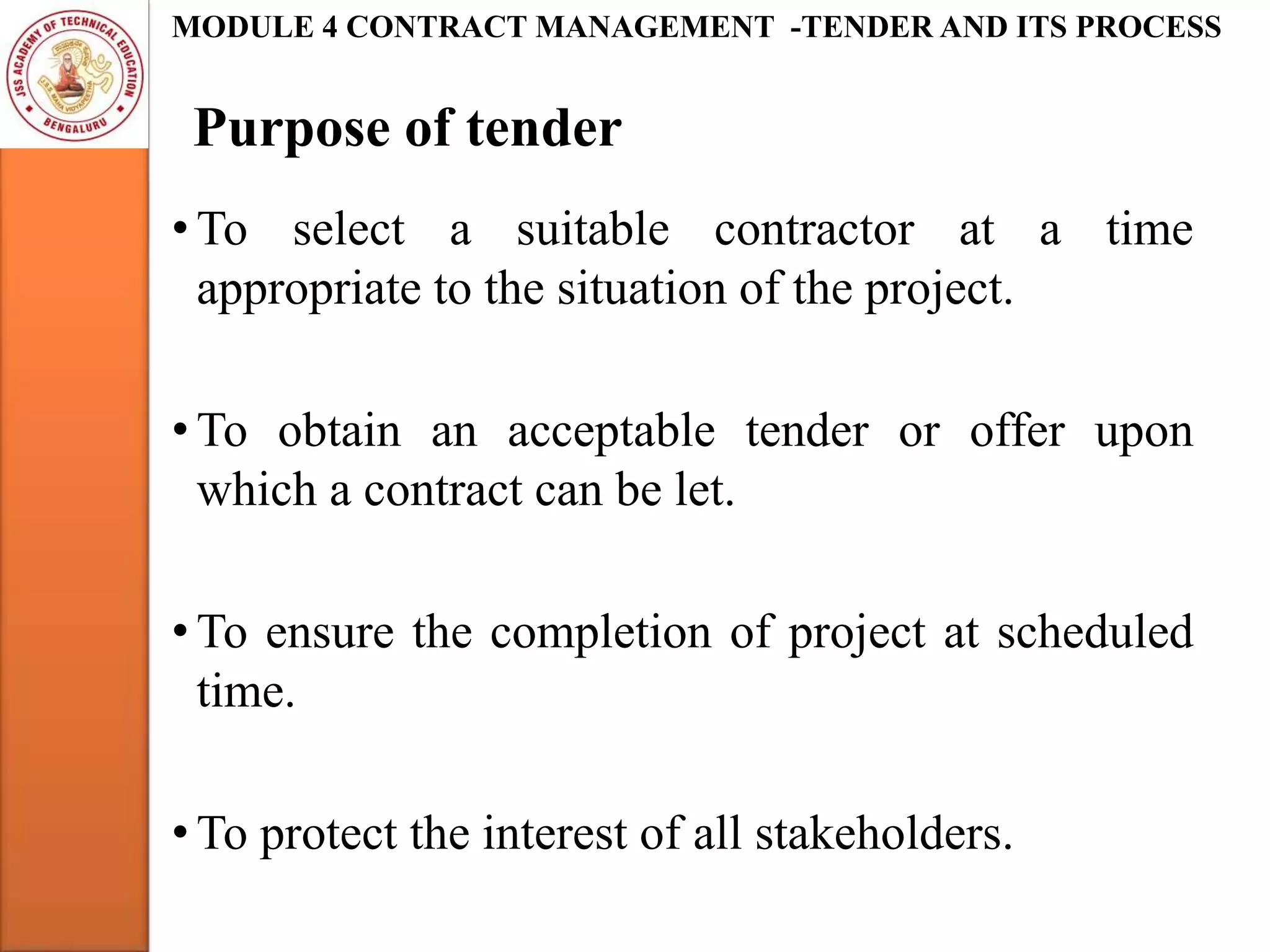 Purpose of tender
MODULE 4 CONTRACT MANAGEMENT -TENDER AND ITS PROCESS
• To select a suitable contractor at a time
appropriate to the situation of the project.
• To obtain an acceptable tender or offer upon
which a contract can be let.
• To ensure the completion of project at scheduled
time.
• To protect the interest of all stakeholders.
 