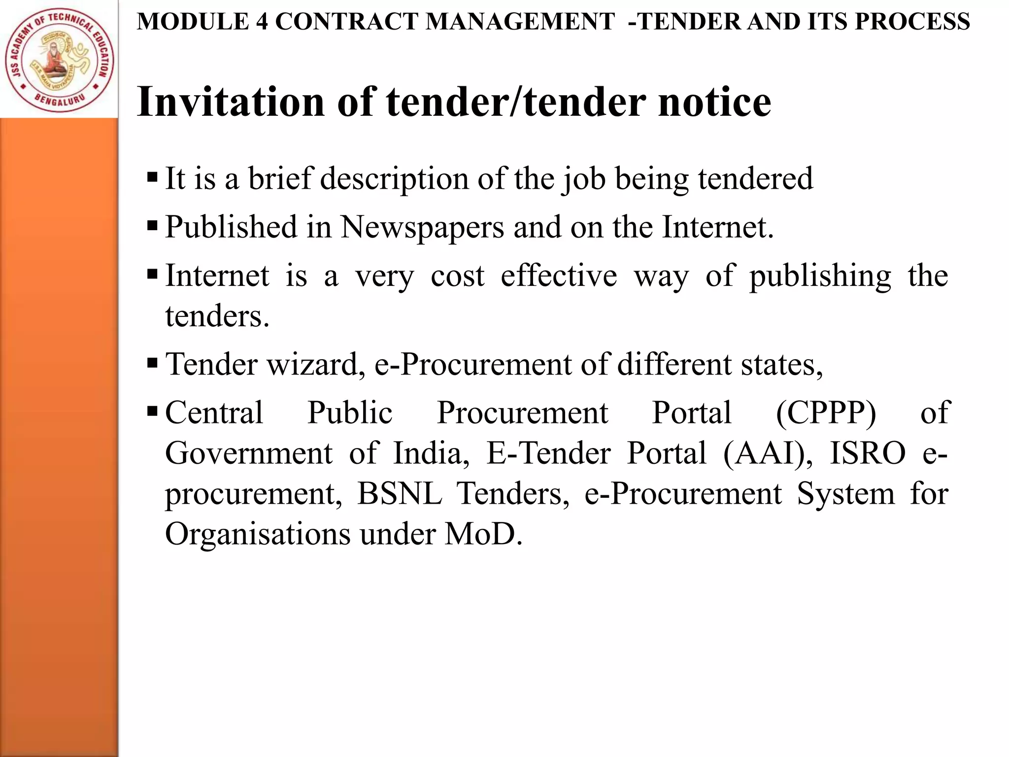 Invitation of tender/tender notice
MODULE 4 CONTRACT MANAGEMENT -TENDER AND ITS PROCESS
It is a brief description of the job being tendered
Published in Newspapers and on the Internet.
Internet is a very cost effective way of publishing the
tenders.
Tender wizard, e-Procurement of different states,
Central Public Procurement Portal (CPPP) of
Government of India, E-Tender Portal (AAI), ISRO e-
procurement, BSNL Tenders, e-Procurement System for
Organisations under MoD.
 