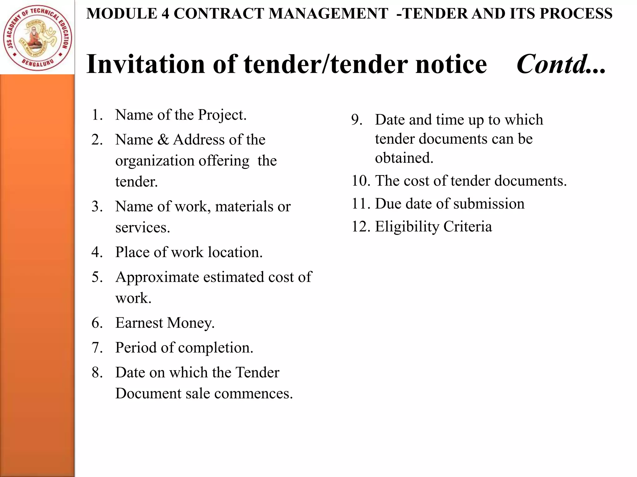 Invitation of tender/tender notice Contd...
MODULE 4 CONTRACT MANAGEMENT -TENDER AND ITS PROCESS
1. Name of the Project.
2. Name & Address of the
organization offering the
tender.
3. Name of work, materials or
services.
4. Place of work location.
5. Approximate estimated cost of
work.
6. Earnest Money.
7. Period of completion.
8. Date on which the Tender
Document sale commences.
9. Date and time up to which
tender documents can be
obtained.
10. The cost of tender documents.
11. Due date of submission
12. Eligibility Criteria
 