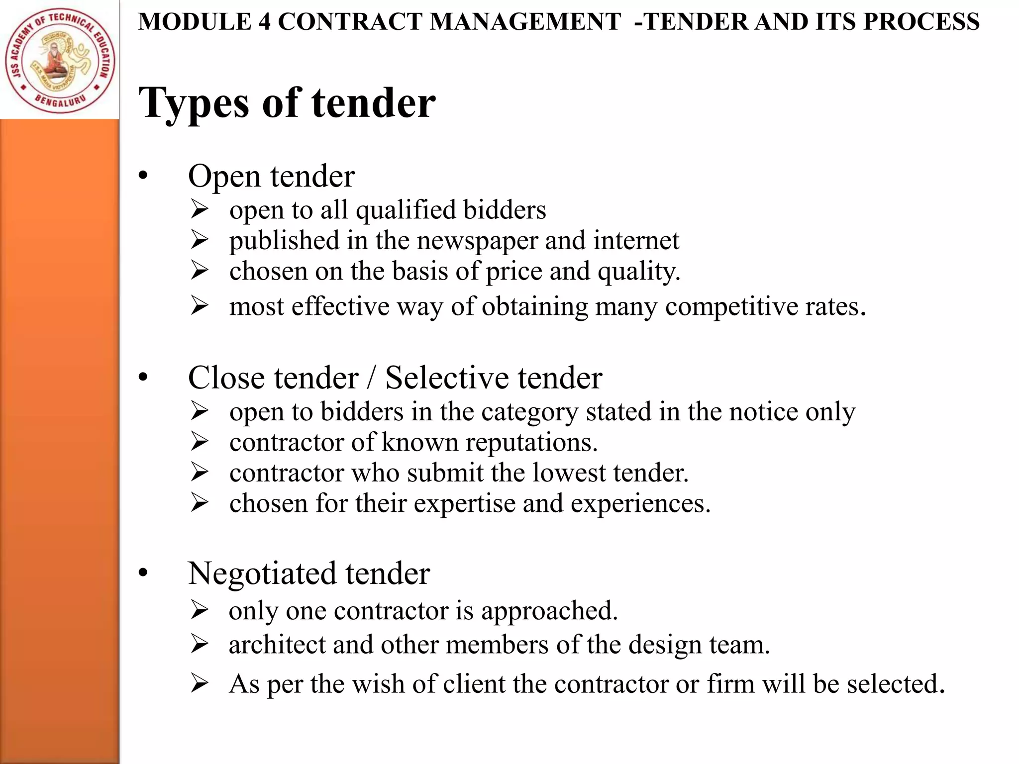 Types of tender
MODULE 4 CONTRACT MANAGEMENT -TENDER AND ITS PROCESS
• Open tender
 open to all qualified bidders
 published in the newspaper and internet
 chosen on the basis of price and quality.
 most effective way of obtaining many competitive rates.
• Close tender / Selective tender
 open to bidders in the category stated in the notice only
 contractor of known reputations.
 contractor who submit the lowest tender.
 chosen for their expertise and experiences.
• Negotiated tender
 only one contractor is approached.
 architect and other members of the design team.
 As per the wish of client the contractor or firm will be selected.
 