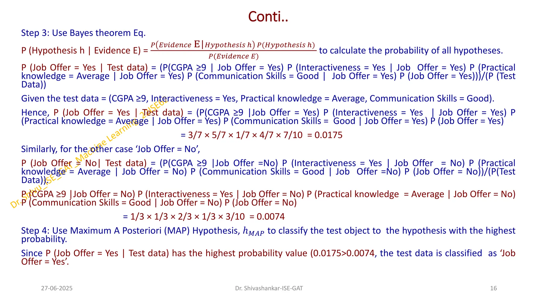 Conti..
Step 3: Use Bayes theorem Eq.
P (Hypothesis h | Evidence E) =
𝑃 𝐸𝑣𝑖𝑑𝑒𝑛𝑐𝑒 E|𝐻𝑦𝑝𝑜𝑡ℎ𝑒𝑠𝑖𝑠 ℎ 𝑃(𝐻𝑦𝑝𝑜𝑡ℎ𝑒𝑠𝑖𝑠 ℎ)
𝑃(𝐸𝑣𝑖𝑑𝑒𝑛𝑐𝑒 𝐸)
to calculate the probability of all hypotheses.
P (Job Offer = Yes | Test data) = (P(CGPA ≥9 | Job Offer = Yes) P (Interactiveness = Yes | Job Offer = Yes) P (Practical
knowledge = Average | Job Offer = Yes) P (Communication Skills = Good | Job Offer = Yes) P (Job Offer = Yes)))/(P (Test
Data))
Given the test data = (CGPA ≥9, Interactiveness = Yes, Practical knowledge = Average, Communication Skills = Good).
Hence, P (Job Offer = Yes | Test data) = (P(CGPA ≥9 |Job Offer = Yes) P (Interactiveness = Yes | Job Offer = Yes) P
(Practical knowledge = Average | Job Offer = Yes) P (Communication Skills = Good | Job Offer = Yes) P (Job Offer = Yes)
= 3/7 × 5/7 × 1/7 × 4/7 × 7/10 = 0.0175
Similarly, for the other case ‘Job Offer = No’,
P (Job Offer = No| Test data) = (P(CGPA ≥9 |Job Offer =No) P (Interactiveness = Yes | Job Offer = No) P (Practical
knowledge = Average | Job Offer = No) P (Communication Skills = Good | Job Offer =No) P (Job Offer = No))/(P(Test
Data)).
P (CGPA ≥9 |Job Offer = No) P (Interactiveness = Yes | Job Offer = No) P (Practical knowledge = Average | Job Offer = No)
P (Communication Skills = Good | Job Offer = No) P (Job Offer = No)
= 1/3 × 1/3 × 2/3 × 1/3 × 3/10 = 0.0074
Step 4: Use Maximum A Posteriori (MAP) Hypothesis, ℎ𝑀𝐴𝑃 to classify the test object to the hypothesis with the highest
probability.
Since P (Job Offer = Yes | Test data) has the highest probability value (0.0175>0.0074, the test data is classified as ‘Job
Offer = Yes’.
27-06-2025 16
Dr. Shivashankar-ISE-GAT
 