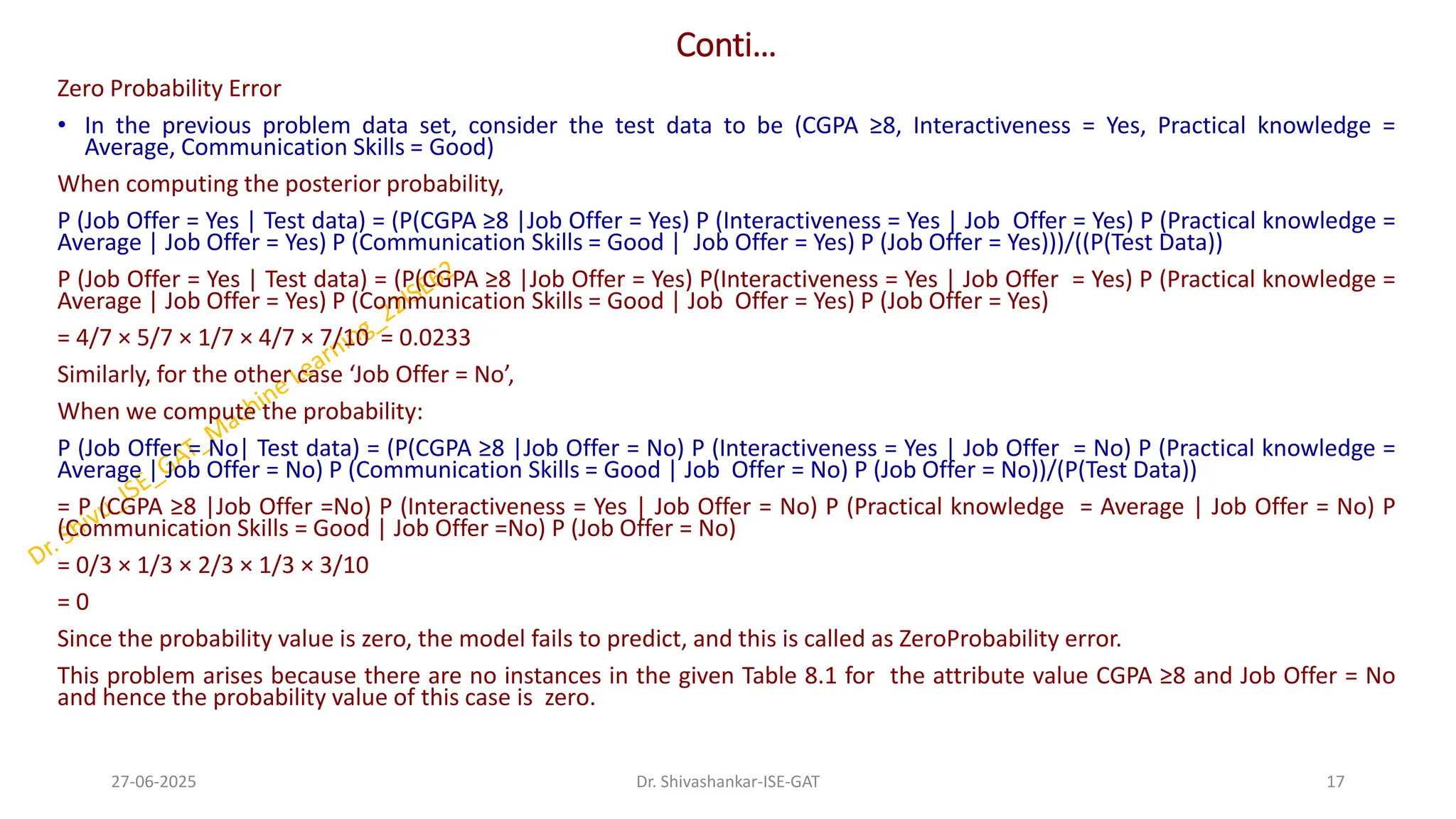 Conti…
Zero Probability Error
• In the previous problem data set, consider the test data to be (CGPA ≥8, Interactiveness = Yes, Practical knowledge =
Average, Communication Skills = Good)
When computing the posterior probability,
P (Job Offer = Yes | Test data) = (P(CGPA ≥8 |Job Offer = Yes) P (Interactiveness = Yes | Job Offer = Yes) P (Practical knowledge =
Average | Job Offer = Yes) P (Communication Skills = Good | Job Offer = Yes) P (Job Offer = Yes)))/((P(Test Data))
P (Job Offer = Yes | Test data) = (P(CGPA ≥8 |Job Offer = Yes) P(Interactiveness = Yes | Job Offer = Yes) P (Practical knowledge =
Average | Job Offer = Yes) P (Communication Skills = Good | Job Offer = Yes) P (Job Offer = Yes)
= 4/7 × 5/7 × 1/7 × 4/7 × 7/10 = 0.0233
Similarly, for the other case ‘Job Offer = No’,
When we compute the probability:
P (Job Offer = No| Test data) = (P(CGPA ≥8 |Job Offer = No) P (Interactiveness = Yes | Job Offer = No) P (Practical knowledge =
Average | Job Offer = No) P (Communication Skills = Good | Job Offer = No) P (Job Offer = No))/(P(Test Data))
= P (CGPA ≥8 |Job Offer =No) P (Interactiveness = Yes | Job Offer = No) P (Practical knowledge = Average | Job Offer = No) P
(Communication Skills = Good | Job Offer =No) P (Job Offer = No)
= 0/3 × 1/3 × 2/3 × 1/3 × 3/10
= 0
Since the probability value is zero, the model fails to predict, and this is called as ZeroProbability error.
This problem arises because there are no instances in the given Table 8.1 for the attribute value CGPA ≥8 and Job Offer = No
and hence the probability value of this case is zero.
27-06-2025 17
Dr. Shivashankar-ISE-GAT
 