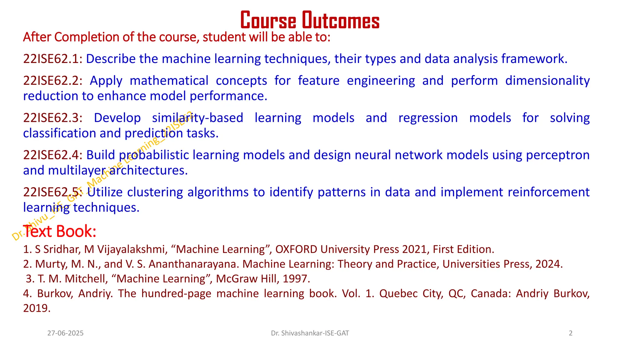 Course Outcomes
After Completion of the course, student will be able to:
22ISE62.1: Describe the machine learning techniques, their types and data analysis framework.
22ISE62.2: Apply mathematical concepts for feature engineering and perform dimensionality
reduction to enhance model performance.
22ISE62.3: Develop similarity-based learning models and regression models for solving
classification and prediction tasks.
22ISE62.4: Build probabilistic learning models and design neural network models using perceptron
and multilayer architectures.
22ISE62.5: Utilize clustering algorithms to identify patterns in data and implement reinforcement
learning techniques.
Text Book:
1. S Sridhar, M Vijayalakshmi, “Machine Learning”, OXFORD University Press 2021, First Edition.
2. Murty, M. N., and V. S. Ananthanarayana. Machine Learning: Theory and Practice, Universities Press, 2024.
3. T. M. Mitchell, “Machine Learning”, McGraw Hill, 1997.
4. Burkov, Andriy. The hundred-page machine learning book. Vol. 1. Quebec City, QC, Canada: Andriy Burkov,
2019.
27-06-2025 2
Dr. Shivashankar-ISE-GAT
 